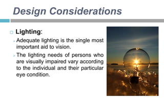 Design Considerations


Lighting:

Adequate lighting is the single most
important aid to vision.
 The lighting needs of persons who
are visually impaired vary according
to the individual and their particular
eye condition.


 