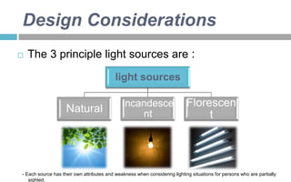 Design Considerations


The 3 principle light sources are :
light sources

Natural

Incandesce
nt

Florescen
t

- Each source has their own attributes and weakness when considering lighting situations for persons who are partially
sighted.

 