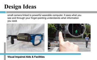 Design Ideas
small camera linked to powerful wearable computer. It sees what you
see and through your finger-pointing understands what information
you seek

Visual Impaired Aids & Facilities

 