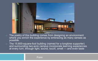 



The poetry of this building comes from designing an environment
where you enrich the experience by embracing as many senses as
possible.
The 15,600-square-foot building (named for a longtime supporter)
and surrounding two-acre campus incorporate learning experiences
at every turn, through light, sound, touch, smell — and even taste

Form

 