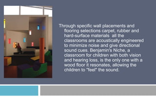 Through specific wall placements and
flooring selections carpet, rubber and
hard-surface materials all the
classrooms are acoustically engineered
to minimize noise and give directional
sound cues. Benjamin's Niche, a
classroom for children with both vision
and hearing loss, is the only one with a
wood floor it resonates, allowing the
children to "feel" the sound.

 