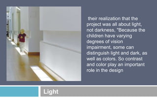 their realization that the
project was all about light,
not darkness, "Because the
children have varying
degrees of vision
impairment, some can
distinguish light and dark, as
well as colors. So contrast
and color play an important
role in the design

Light

 