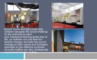 Sound, touch and light cues help
children navigate the Grand Hallway.
At the entrance to each
pod, hardwood flooring gives way to
tile, so children not only feel the
texture change, but hear the sound
change as their canes and footsteps
resonate on the different surfaces.
Acoustic baffles are also strategically
suspended from the ceiling

 
