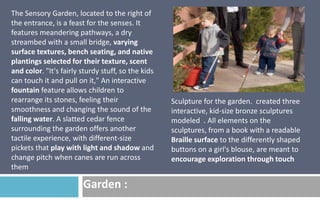 The Sensory Garden, located to the right of
the entrance, is a feast for the senses. It
features meandering pathways, a dry
streambed with a small bridge, varying
surface textures, bench seating, and native
plantings selected for their texture, scent
and color. "It's fairly sturdy stuff, so the kids
can touch it and pull on it," An interactive
fountain feature allows children to
rearrange its stones, feeling their
smoothness and changing the sound of the
falling water. A slatted cedar fence
surrounding the garden offers another
tactile experience, with different-size
pickets that play with light and shadow and
change pitch when canes are run across
them

Garden :

Sculpture for the garden. created three
interactive, kid-size bronze sculptures
modeled . All elements on the
sculptures, from a book with a readable
Braille surface to the differently shaped
buttons on a girl's blouse, are meant to
encourage exploration through touch

 