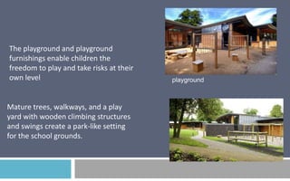The playground and playground
furnishings enable children the
freedom to play and take risks at their
own level

Mature trees, walkways, and a play
yard with wooden climbing structures
and swings create a park-like setting
for the school grounds.

playground

 