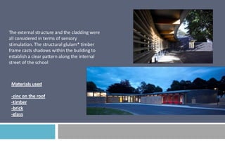 The external structure and the cladding were
all considered in terms of sensory
stimulation. The structural glulam* timber
frame casts shadows within the building to
establish a clear pattern along the internal
street of the school

Materials used
-zinc on the roof
-timber
-brick
-glass

 