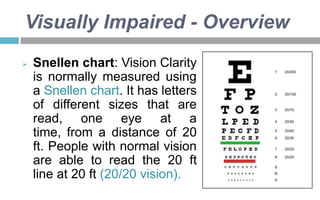 Visually Impaired - Overview


Snellen chart: Vision Clarity
is normally measured using
a Snellen chart. It has letters
of different sizes that are
read, one eye at a
time, from a distance of 20
ft. People with normal vision
are able to read the 20 ft
line at 20 ft (20/20 vision).

 
