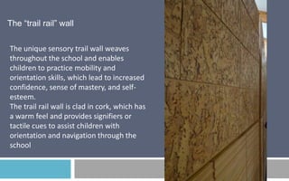 The “trail rail” wall
The unique sensory trail wall weaves
throughout the school and enables
children to practice mobility and
orientation skills, which lead to increased
confidence, sense of mastery, and selfesteem.
The trail rail wall is clad in cork, which has
a warm feel and provides signifiers or
tactile cues to assist children with
orientation and navigation through the
school

 