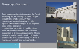 The concept of the project:

Engineering design philosophy of the Royal
Academy for the visually disabled people
Visually impaired people, in their
movements, depend on what is called
Spatial Mental Map Design. Such requires
easy simple design of
construction, especially; in making clear
lines for main movements and functional
separation in divisions/departments. This is
to draw a spatial map for such building in
their minds; thus, it will be easy for them to
move easily, safely and independently.
-

 