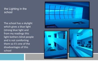 the Lighting in the
school

The school has a skylight
which gives a blue light
(strong blue light and
from my readings this
light bothers blind people
and is not comforting
them so it’s one of the
disadvantages of this
school

 