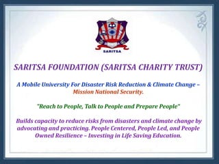 SARITSA FOUNDATION (SARITSA CHARITY TRUST)
A Mobile University For Disaster Risk Reduction & Climate Change –
Mission National Security.
"Reach to People, Talk to People and Prepare People“
Builds capacity to reduce risks from disasters and climate change by
advocating and practicing. People Centered, People Led, and People
Owned Resilience – Investing in Life Saving Education.

 