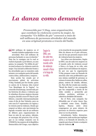 La danza como denuncia
Promovida por V-Day, una organización
que combate la violencia contra la mujer, la
campaña “Un billón de pie” convocó a más de
mil millones de personas alrededor del mundo
en una original protesta a través del baile.

“

Mil millones de mujeres en el
mundo violadas o golpeadas es una
atrocidad. Pero mil millones de
personas bailando es una revolución.”
Esta fue la consigna con la cual se
realizó el pasado 14 de febrero, en 200
países, la campaña “Un billón de pie”
en total rechazo a la violencia contra la
mujer. Una iniciativa diferente frente a
las atrocidades que se comenten cada
minuto y en cualquier parte del mundo
contra niñas, adolescentes y mujeres.
Esta acción fue creada por el
movimiento global de activistas
V-Day, fundado por Eve Ensler, quien
es autora de la famosa obra teatral
“Los Monólogos de la Vagina”. La
conocida dramaturga, incentivada por
las historias de abuso y violencia que
le relataban diversas mujeres durante
sus giras, decidió crear el V-Day el 14 de
febrero, conocido internacionalmente
como el día de San Valentín, pero en
este caso la V representa a la vagina y
la victoria ante la violencia. Desde que
empezó su labor, este movimiento ha
logrado recaudar más de 90 millones
de dólares para organizaciones de
base en más de 140 países. Además,
se encargan del proyecto City of Joy,
que es un trabajo conjunto con la
UNESCO y las mujeres de la República
Democrática del Congo, cuyo objetivo

Según la
ONU, una
de cada tres
mujeres en el
mundo sufre
de violencia
sexual o física
a lo largo de
su vida.

es la creación de una pequeña ciudad
libre de abusos en el país africano,
uno de los que presenta mayor nivel
de violencia hacia las mujeres.
Las cifras son alarmantes. Según
la ONU, una de cada tres mujeres en
el mundo sufre de violencia sexual
o física a lo largo de su vida, esto
quiere decir mil millones de mujeres.
Es por eso que la organización
V-Day propuso como un llamado de
atención ante esta problemática que
una misma cantidad de personas se
reúnan el mismo día y bailen en calles,
plazas, centros de estudio, oficinas,
etc. Para ello fue creada una canción,
“Break the chain”, y una coreografía
que fue compartida a través de las
redes sociales y promovida por
artistas, escritores, activistas y
colectivos alrededor del mundo.
En el Perú, esta campaña fue
difundida por el actor Jason Day,
y ciudades como Lima, Trujillo,
Iquitos,
Huaraz
entre
otras
congregaron un gran número de
personas en diversos espacios para
alzar su voz de protesta.
Actualmente, bailar, denunciar,
expresarse, toda acción que implique
alerta y un llamado de atención, es
urgente para hacer frente a cualquier
tipo de violencia. Vm
11

 