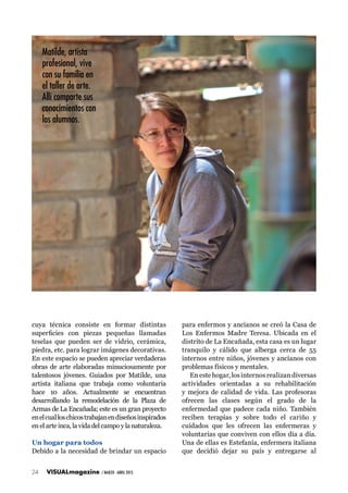 Matilde, artista
profesional, vive
con su familia en
el taller de arte.
Allí comparte sus
conocimientos con
los alumnos.

cuya técnica consiste en formar distintas
superficies con piezas pequeñas llamadas
teselas que pueden ser de vidrio, cerámica,
piedra, etc. para lograr imágenes decorativas.
En este espacio se pueden apreciar verdaderas
obras de arte elaboradas minuciosamente por
talentosos jóvenes. Guiados por Matilde, una
artista italiana que trabaja como voluntaria
hace 10 años. Actualmente se encuentran
desarrollando la remodelación de la Plaza de
Armas de La Encañada; este es un gran proyecto
en el cual los chicos trabajan en diseños inspirados
en el arte inca, la vida del campo y la naturaleza.
Un hogar para todos
Debido a la necesidad de brindar un espacio
24

VISUALmagazine

/ MARZO - ABRIL 2013

para enfermos y ancianos se creó la Casa de
Los Enfermos Madre Teresa. Ubicada en el
distrito de La Encañada, esta casa es un lugar
tranquilo y cálido que alberga cerca de 55
internos entre niños, jóvenes y ancianos con
problemas físicos y mentales.
En este hogar, los internos realizan diversas
actividades orientadas a su rehabilitación
y mejora de calidad de vida. Las profesoras
ofrecen las clases según el grado de la
enfermedad que padece cada niño. También
reciben terapias y sobre todo el cariño y
cuidados que les ofrecen las enfermeras y
voluntarias que conviven con ellos día a día.
Una de ellas es Estefanía, enfermera italiana
que decidió dejar su país y entregarse al

 