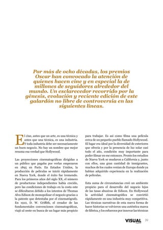 Por más de ocho décadas, los premios
Oscar han convocado la atención de
quienes hacen cine y en especial la de
millones de seguidores alrededor del
mundo. Un esclarecedor recorrido por la
génesis, evolución y reciente edición de este
galardón no libre de controversia en las
siguientes líneas.

E

l cine, antes que un arte, es una técnica y
antes que una técnica, es una industria.
Y toda industria debe ser necesariamente
un buen negocio. No hay un nombre que mejor
resuma esa verdad que Hollywood.
Las proyecciones cinematográficas dirigidas a
un público que pagaba por verlas empezaron
en 1895 en París. En Estados Unidos, la
producción de películas se inició rápidamente
en Nueva York, donde el éxito fue tremendo.
Para los primeros años del siglo XX, el número
de productoras independientes había crecido,
pero las condiciones de trabajo en la costa este
se dificultaron debido a los intentos de Thomas
Alva Edison de monopolizar el negocio gracias a
la patente que detentaba por el cinematógrafo.
En 1910, D. W. Griffith, el creador de las
fundamentales convenciones cinematográficas,
viajó al oeste en busca de un lugar más propicio

para trabajar. Es así como filma una película
cerca de un pequeño pueblo llamado Hollywood.
El lugar era ideal por la diversidad de exteriores
que ofrecía y por la presencia de luz solar casi
todo el año, condición muy importante para
poder filmar en ese entonces. Pronto los estudios
de Nueva York se mudaron a California y, junto
con ellos, una gran cantidad de inmigrantes,
muchos de los cuales venían de Europa donde ya
habían adquirido experiencia en la realización
de películas.
Esta suma de circunstancias creó un ambiente
propicio para el desarrollo del negocio lejos
de las tasas abusivas de Edison. En Hollywood
la actividad cinematográfica se convirtió
rápidamente en una industria muy competitiva.
Las técnicas narrativas de esta nueva forma de
hacer historias se volvieron una auténtica marca
de fábrica, y los esfuerzos por innovar las técnicas
39

 