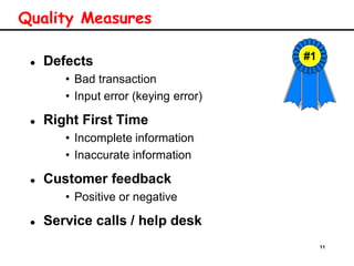 11
Quality Measures
 Defects
• Bad transaction
• Input error (keying error)
 Right First Time
• Incomplete information
• Inaccurate information
 Customer feedback
• Positive or negative
 Service calls / help desk
#1
 