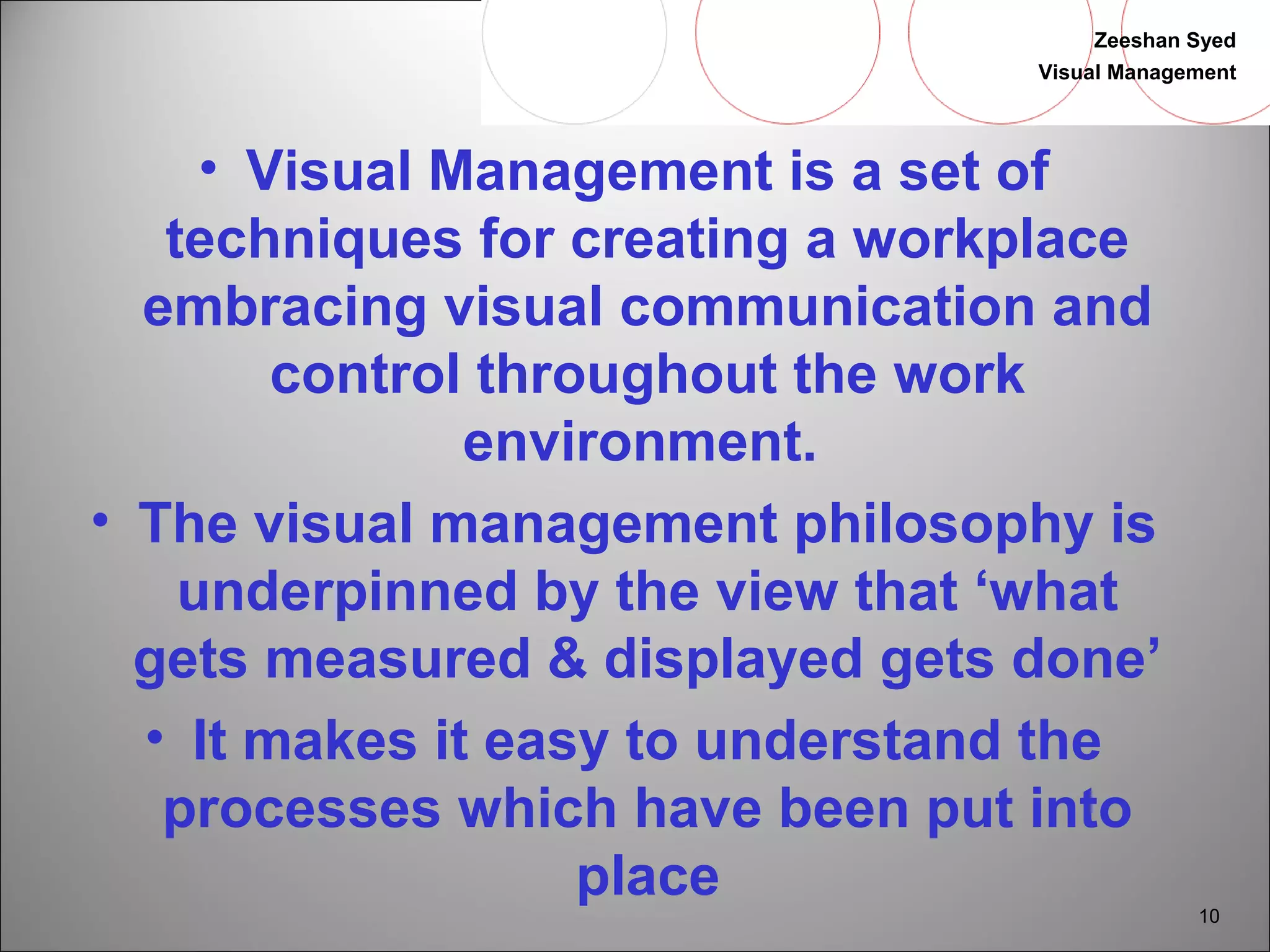 Zeeshan Syed 
Visual Management 
10 
• Visual Management is a set of 
techniques for creating a workplace 
embracing visual communication and 
control throughout the work 
environment. 
• The visual management philosophy is 
underpinned by the view that ‘what 
gets measured & displayed gets done’ 
• It makes it easy to understand the 
processes which have been put into 
place 
 