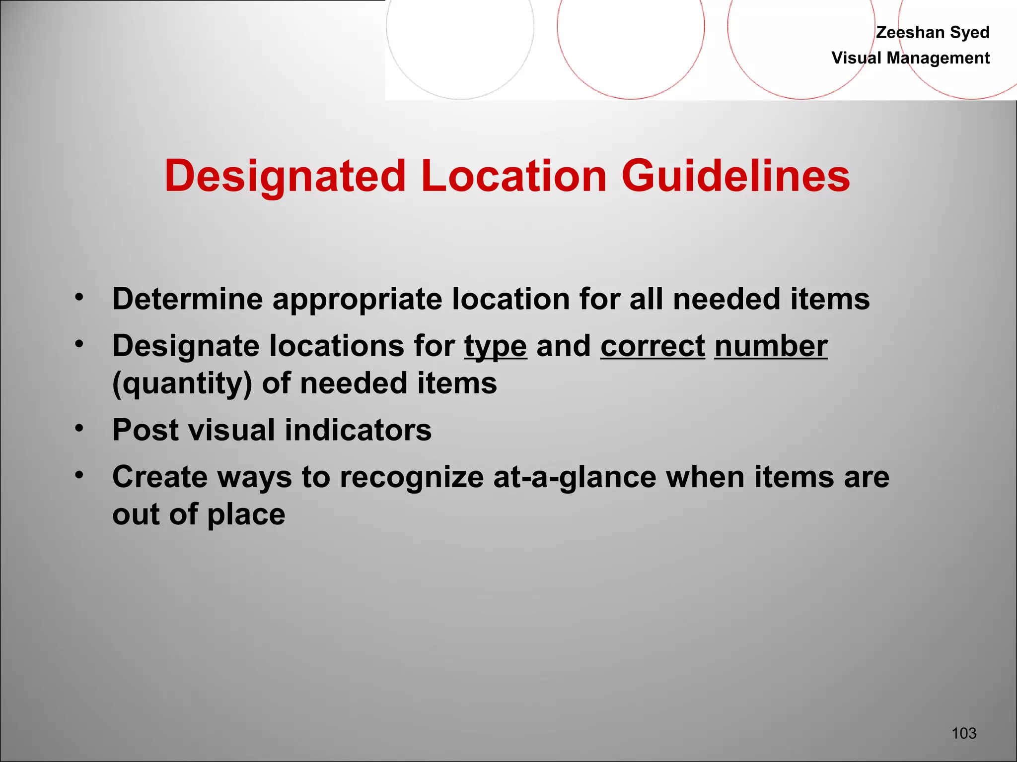 Zeeshan Syed 
Visual Management 
103 
Designated Location Guidelines 
• Determine appropriate location for all needed items 
• Designate locations for type and correct number 
(quantity) of needed items 
• Post visual indicators 
• Create ways to recognize at-a-glance when items are 
out of place 
 