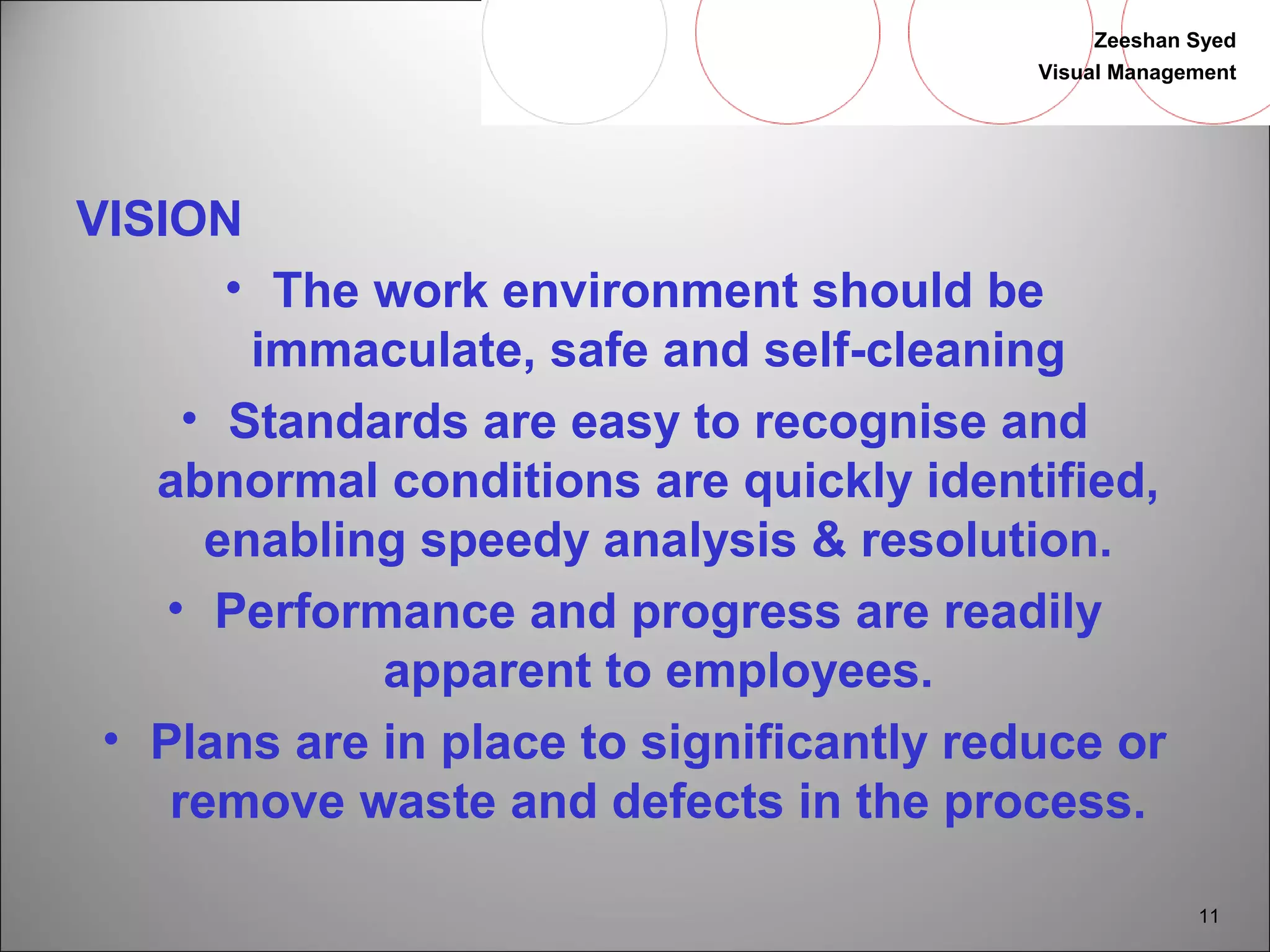 Zeeshan Syed 
Visual Management 
11 
VISION• 
The work environment should be 
immaculate, safe and self-cleaning 
• Standards are easy to recognise and 
abnormal conditions are quickly identified, 
enabling speedy analysis & resolution. 
• Performance and progress are readily 
apparent to employees. 
• Plans are in place to significantly reduce or 
remove waste and defects in the process. 
 