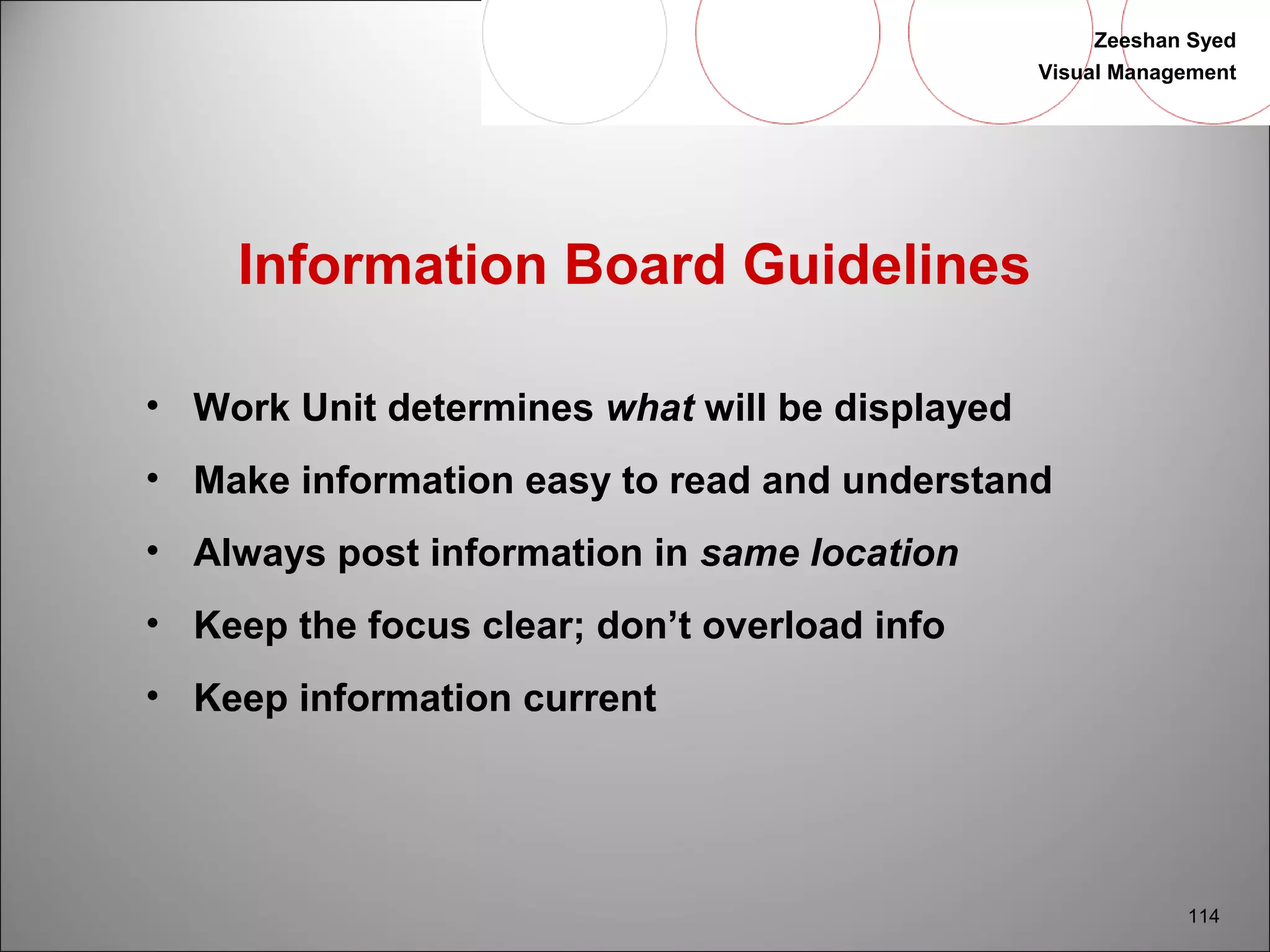 Zeeshan Syed 
Visual Management 
114 
Information Board Guidelines 
• Work Unit determines what will be displayed 
• Make information easy to read and understand 
• Always post information in same location 
• Keep the focus clear; don’t overload info 
• Keep information current 
 