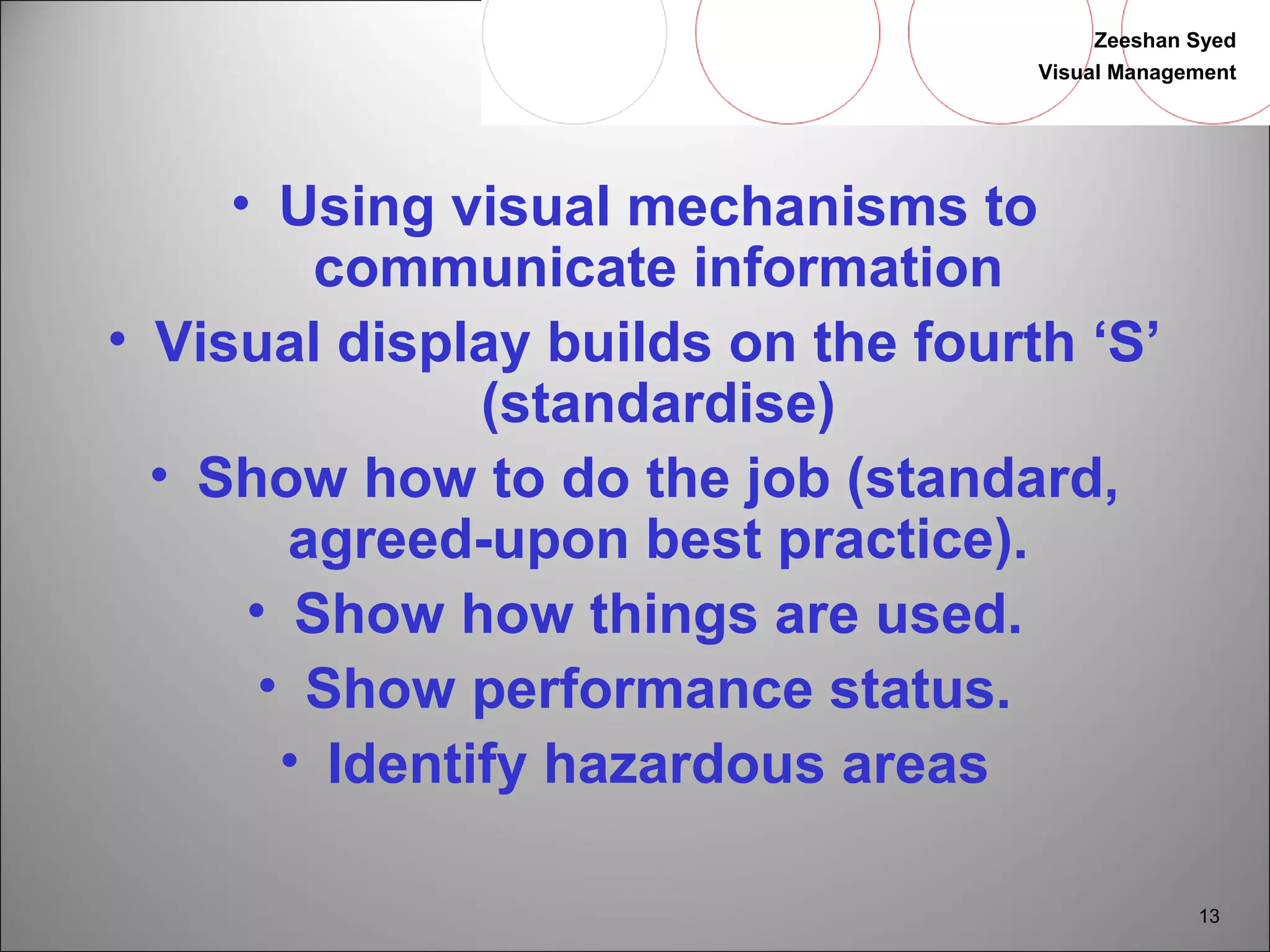 Zeeshan Syed 
Visual Management 
13 
• Using visual mechanisms to 
communicate information 
• Visual display builds on the fourth ‘S’ 
(standardise) 
• Show how to do the job (standard, 
agreed-upon best practice). 
• Show how things are used. 
• Show performance status. 
• Identify hazardous areas 
 