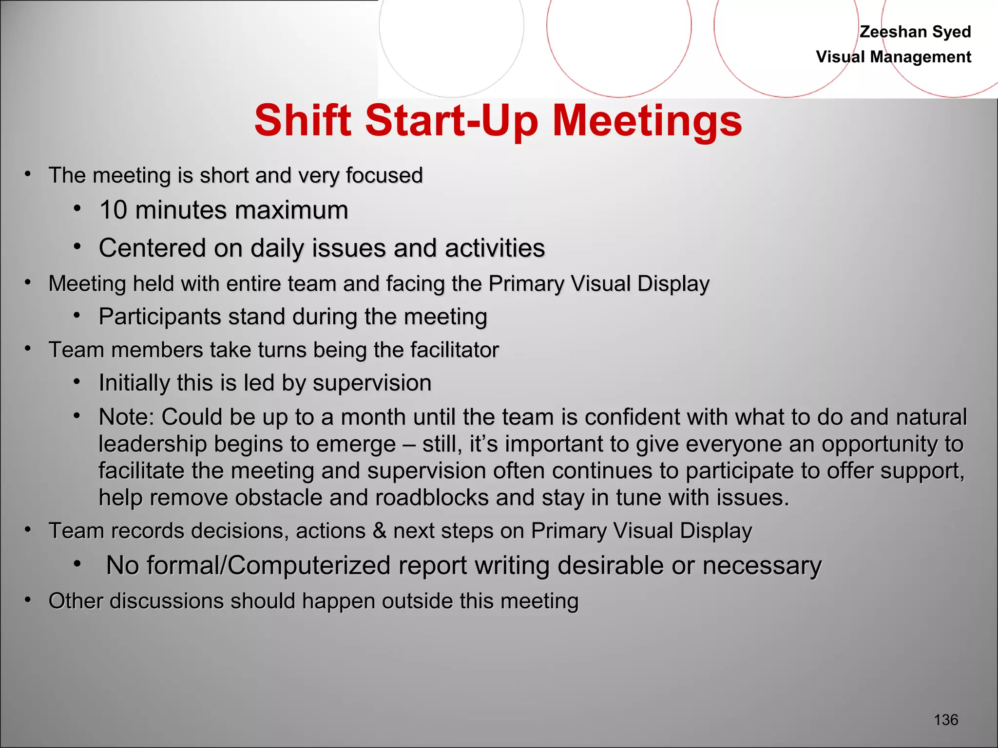 Zeeshan Syed 
Visual Management 
136 
Shift Start-Up Meetings 
• TThhee mmeeeettiinngg iiss sshhoorrtt aanndd vveerryy ffooccuusseedd 
• 1100 mmiinnuutteess mmaaxxiimmuumm 
• CCeenntteerreedd oonn ddaaiillyy iissssuueess aanndd aaccttiivviittiieess 
• MMeeeettiinngg hheelldd wwiitthh eennttiirree tteeaamm aanndd ffaacciinngg tthhee PPrriimmaarryy VViissuuaall DDiissppllaayy 
• PPaarrttiicciippaannttss ssttaanndd dduurriinngg tthhee mmeeeettiinngg 
• TTeeaamm mmeemmbbeerrss ttaakkee ttuurrnnss bbeeiinngg tthhee ffaacciilliittaattoorr 
• IInniittiiaallllyy tthhiiss iiss lleedd bbyy ssuuppeerrvviissiioonn 
• NNoottee:: CCoouulldd bbee uupp ttoo aa mmoonntthh uunnttiill tthhee tteeaamm iiss ccoonnffiiddeenntt wwiitthh wwhhaatt ttoo ddoo aanndd nnaattuurraall 
lleeaaddeerrsshhiipp bbeeggiinnss ttoo eemmeerrggee –– ssttiillll,, iitt’’ss iimmppoorrttaanntt ttoo ggiivvee eevveerryyoonnee aann ooppppoorrttuunniittyy ttoo 
ffaacciilliittaattee tthhee mmeeeettiinngg aanndd ssuuppeerrvviissiioonn oofftteenn ccoonnttiinnuueess ttoo ppaarrttiicciippaattee ttoo ooffffeerr ssuuppppoorrtt,, 
hheellpp rreemmoovvee oobbssttaaccllee aanndd rrooaaddbblloocckkss aanndd ssttaayy iinn ttuunnee wwiitthh iissssuueess.. 
• TTeeaamm rreeccoorrddss ddeecciissiioonnss,, aaccttiioonnss && nneexxtt sstteeppss oonn PPrriimmaarryy VViissuuaall DDiissppllaayy 
• NNoo ffoorrmmaall//CCoommppuutteerriizzeedd rreeppoorrtt wwrriittiinngg ddeessiirraabbllee oorr nneecceessssaarryy 
• OOtthheerr ddiissccuussssiioonnss sshhoouulldd hhaappppeenn oouuttssiiddee tthhiiss mmeeeettiinngg 
 