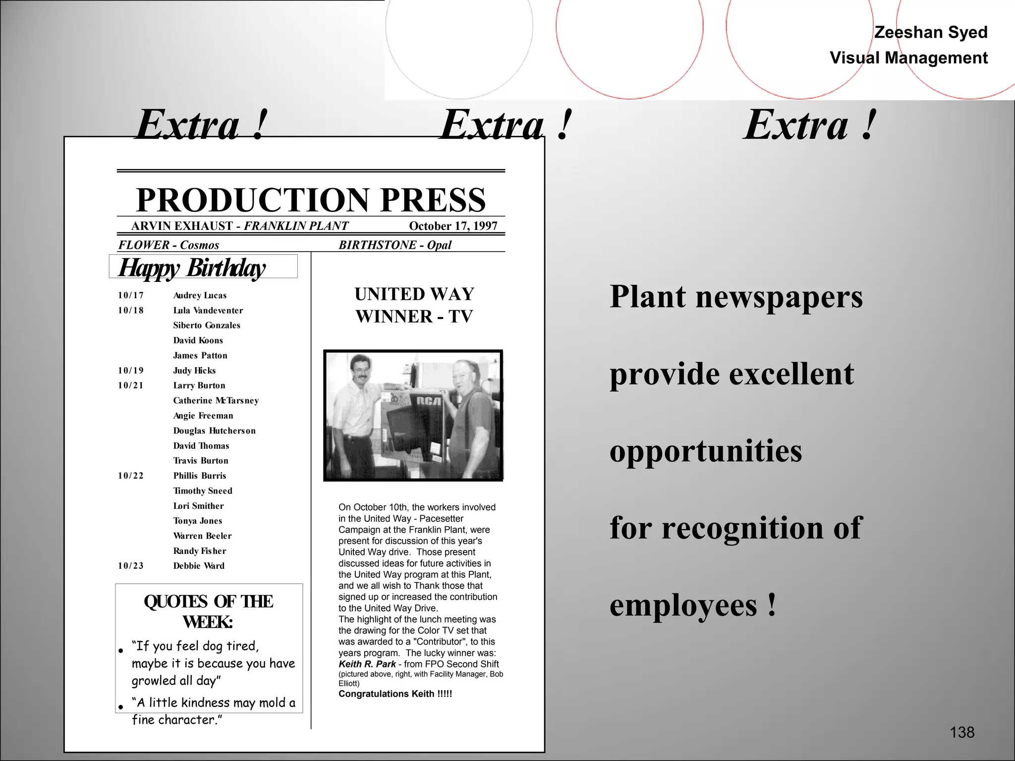Zeeshan Syed 
Visual Management 
138 
Extra ! Extra ! Extra ! 
PRODUCTION PRESS 
ARVIN EXHAUST - FRANKLIN PLANT October 17, 1997 
FLOWER - Cosmos BIRTHSTONE - Opal 
Happy Birthday 
10/ 17 Audrey Lucas 
10/ 18 Lula Vandeventer 
Siberto Gonzales 
David Koons 
James Patton 
10/ 19 Judy Hicks 
10/ 21 Larry Burton 
Catherine McTarsney 
Angie Freeman 
Douglas Hutcherson 
David Thomas 
Travis Burton 
10/ 22 Phillis Burris 
Timothy Sneed 
Lori Smither 
Tonya Jones 
Warren Beeler 
Randy Fisher 
10/ 23 Debbie Ward 
QUOTES OF THE 
WEEK: 
·  “If you feel dog tired, 
maybe it is because you have 
growled all day” 
·  “A little kindness may mold a 
fine character.” 
UNITED WAY 
WINNER - TV 
On October 10th, the workers involved 
in the United Way - Pacesetter 
Campaign at the Franklin Plant, were 
present for discussion of this year's 
United Way drive. Those present 
discussed ideas for future activities in 
the United Way program at this Plant, 
and we all wish to Thank those that 
signed up or increased the contribution 
to the United Way Drive. 
The highlight of the lunch meeting was 
the drawing for the Color TV set that 
was awarded to a "Contributor", to this 
years program. The lucky winner was: 
Keith R. Park - from FPO Second Shift 
(pictured above, right, with Facility Manager, Bob 
Elliott) 
Congratulations Keith !!!!! 
Plant newspapers 
provide excellent 
opportunities 
for recognition of 
employees ! 
 