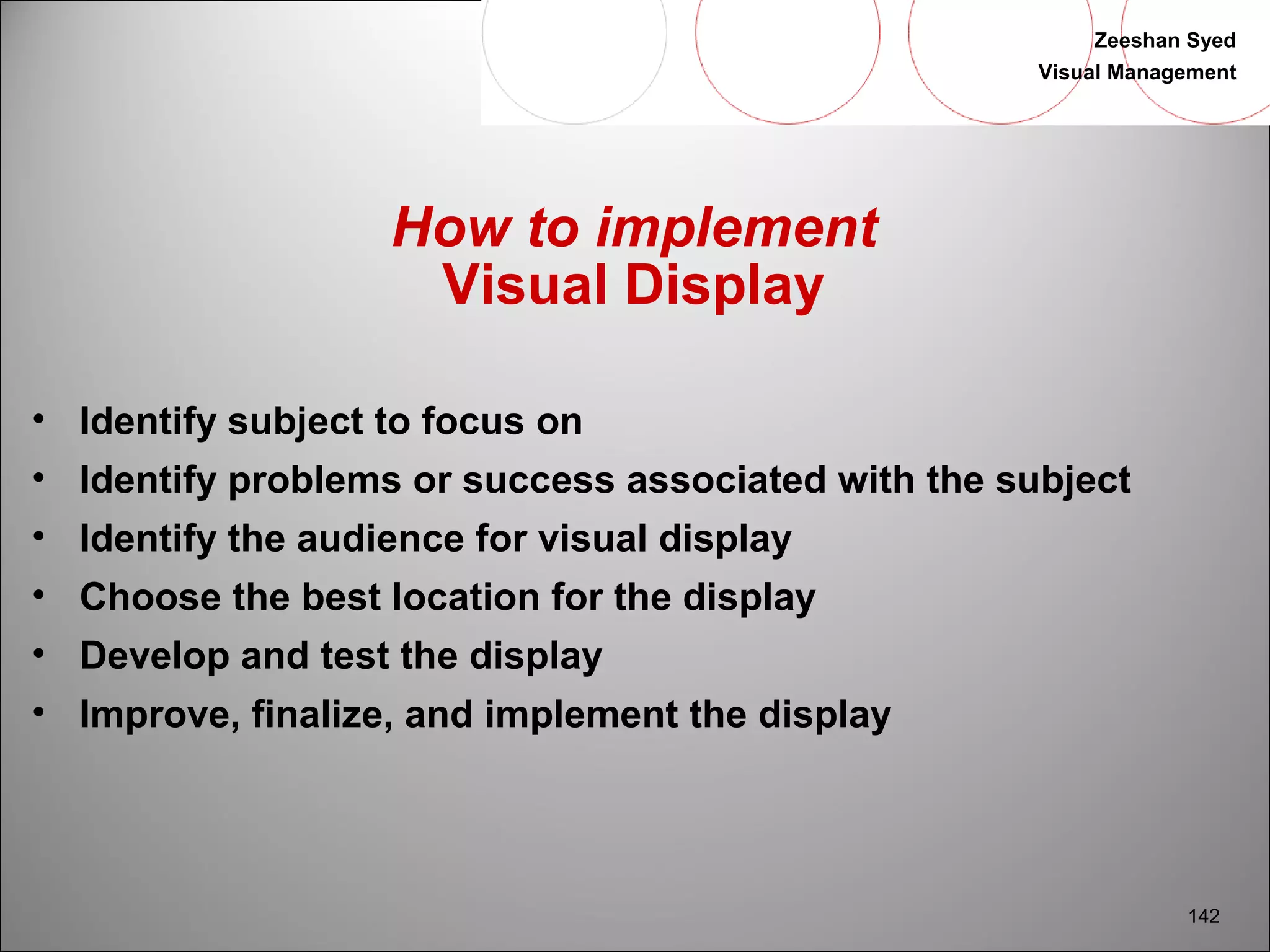 Zeeshan Syed 
Visual Management 
142 
How to implement 
Visual Display 
• Identify subject to focus on 
• Identify problems or success associated with the subject 
• Identify the audience for visual display 
• Choose the best location for the display 
• Develop and test the display 
• Improve, finalize, and implement the display 
 
