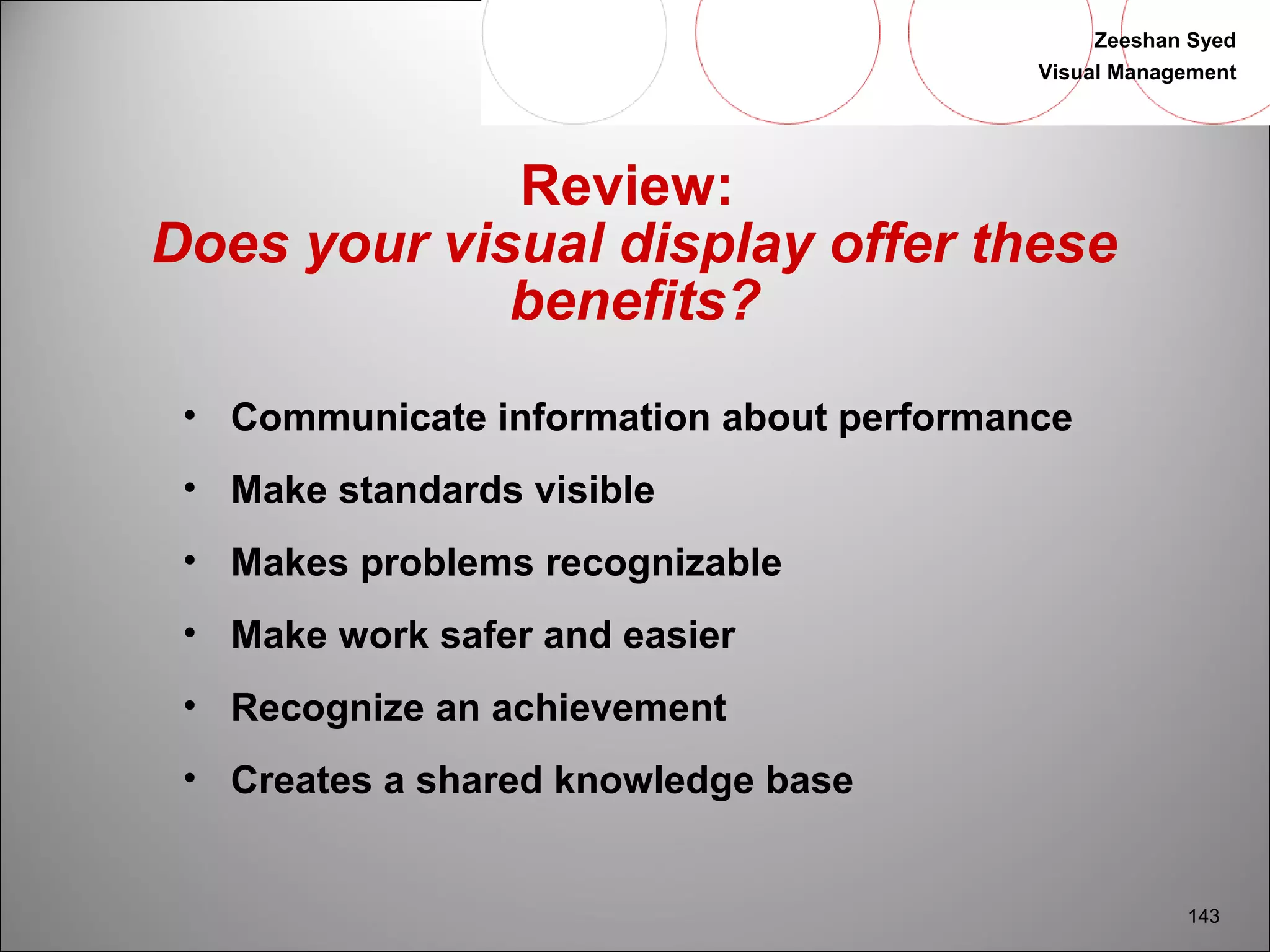 Zeeshan Syed 
Visual Management 
143 
Review: 
Does your visual display offer these 
benefits? 
• Communicate information about performance 
• Make standards visible 
• Makes problems recognizable 
• Make work safer and easier 
• Recognize an achievement 
• Creates a shared knowledge base 
 