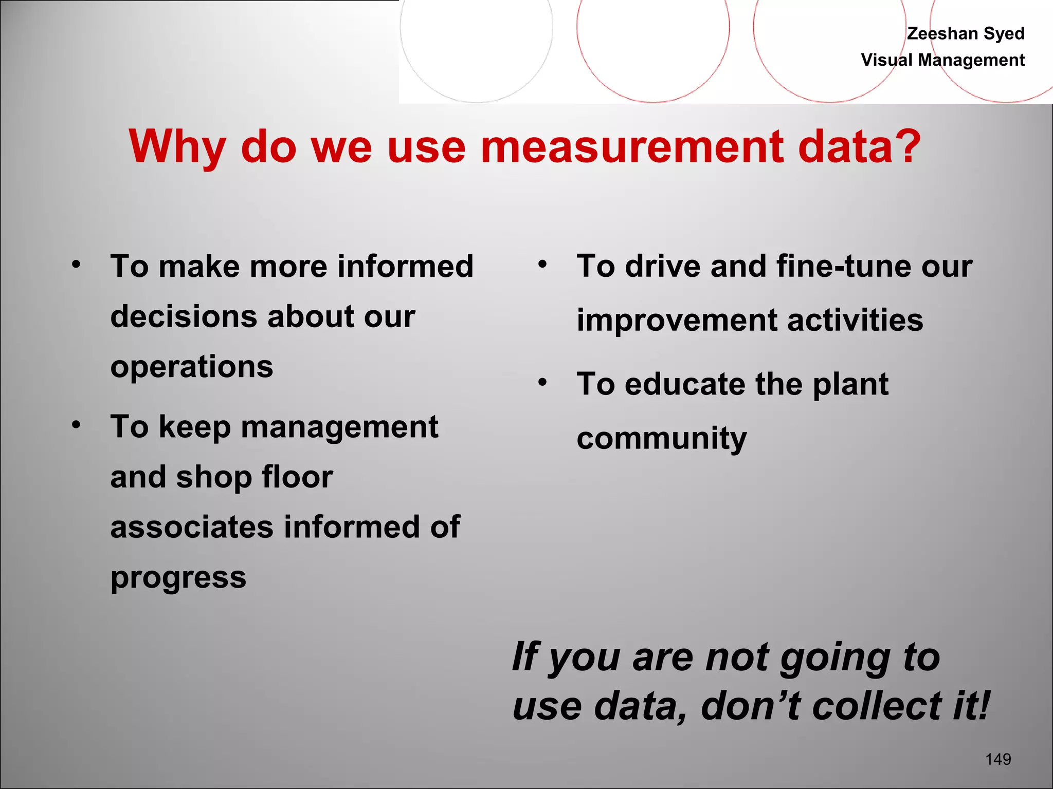 Zeeshan Syed 
Visual Management 
149 
Why do we use measurement data? 
• To make more informed 
decisions about our 
operations 
• To keep management 
and shop floor 
associates informed of 
progress 
• To drive and fine-tune our 
improvement activities 
• To educate the plant 
community 
If you are not going to 
use data, don’t collect it! 
 