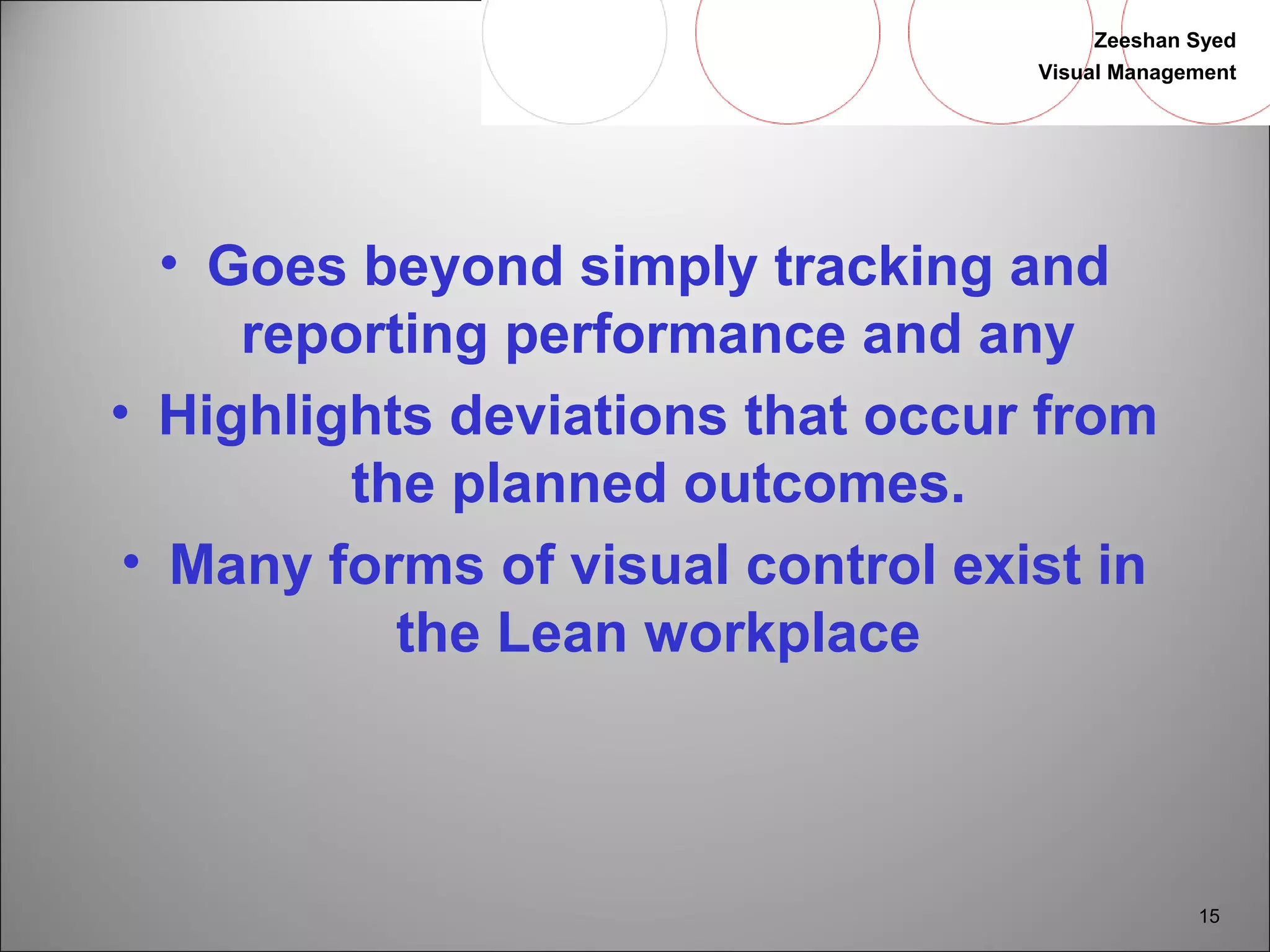 Zeeshan Syed 
Visual Management 
15 
• Goes beyond simply tracking and 
reporting performance and any 
• Highlights deviations that occur from 
the planned outcomes. 
• Many forms of visual control exist in 
the Lean workplace 
 