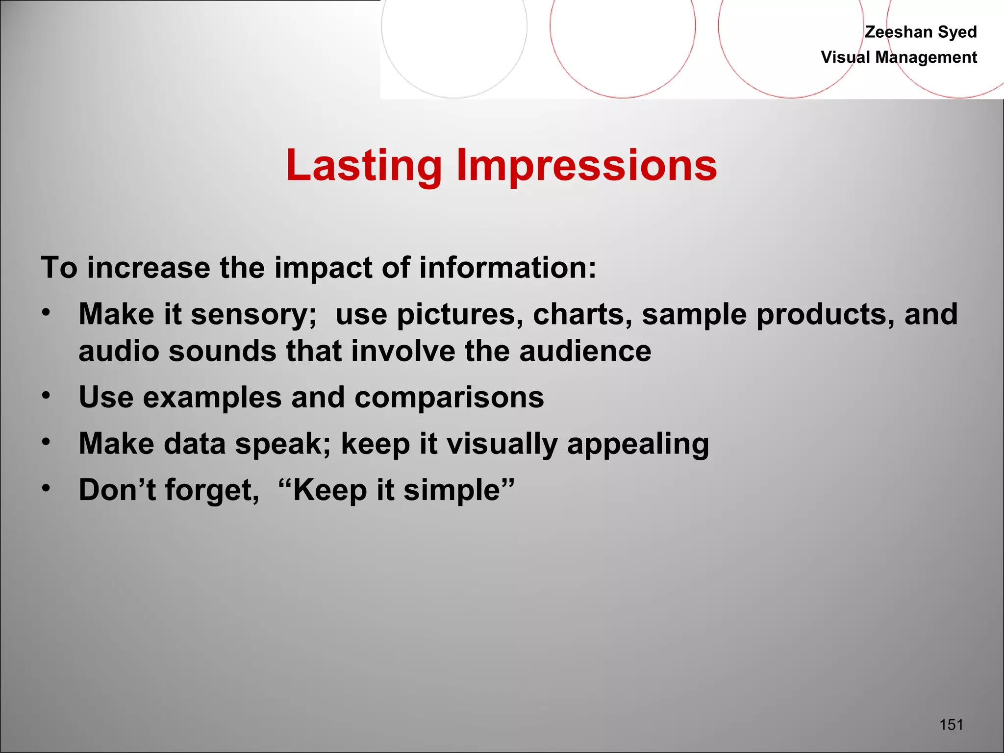 Zeeshan Syed 
Visual Management 
151 
Lasting Impressions 
To increase the impact of information: 
• Make it sensory; use pictures, charts, sample products, and 
audio sounds that involve the audience 
• Use examples and comparisons 
• Make data speak; keep it visually appealing 
• Don’t forget, “Keep it simple” 
 