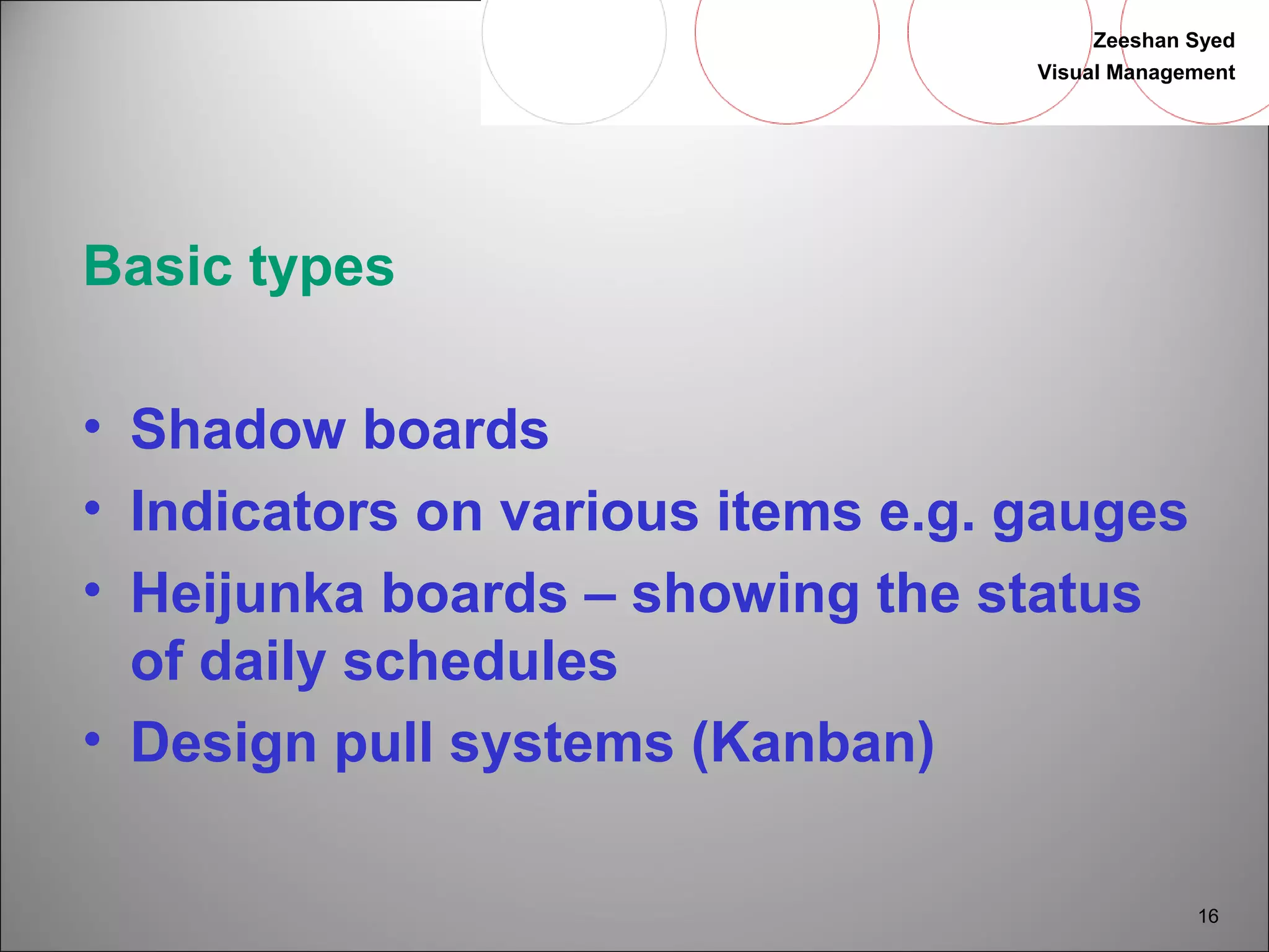 Zeeshan Syed 
Visual Management 
16 
Basic types 
• Shadow boards 
• Indicators on various items e.g. gauges 
• Heijunka boards – showing the status 
of daily schedules 
• Design pull systems (Kanban) 
 