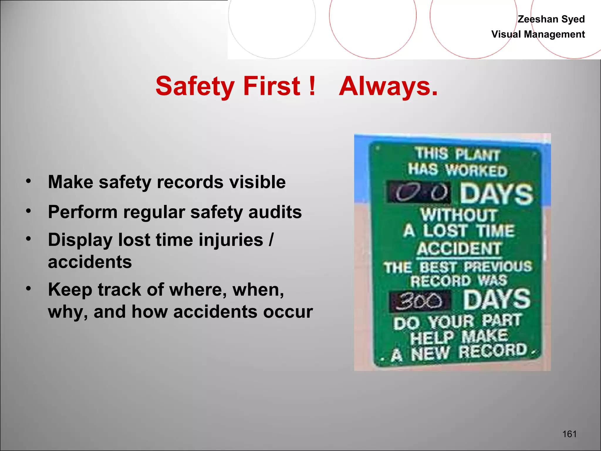 Zeeshan Syed 
Visual Management 
161 
Safety First ! Always. 
• Make safety records visible 
• Perform regular safety audits 
• Display lost time injuries / 
accidents 
• Keep track of where, when, 
why, and how accidents occur 
 