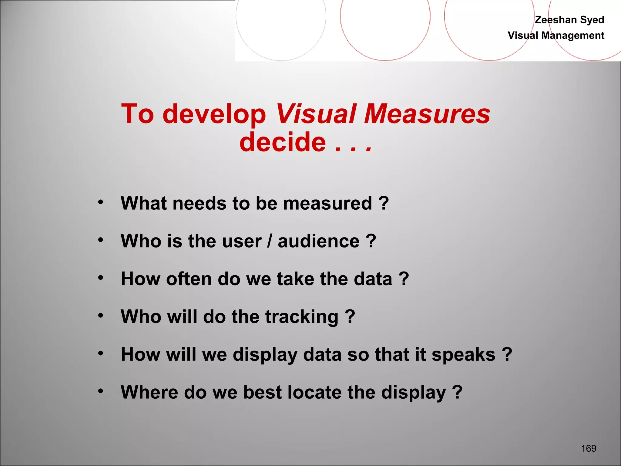 Zeeshan Syed 
Visual Management 
169 
To develop Visual Measures 
decide . . . 
• What needs to be measured ? 
• Who is the user / audience ? 
• How often do we take the data ? 
• Who will do the tracking ? 
• How will we display data so that it speaks ? 
• Where do we best locate the display ? 
 