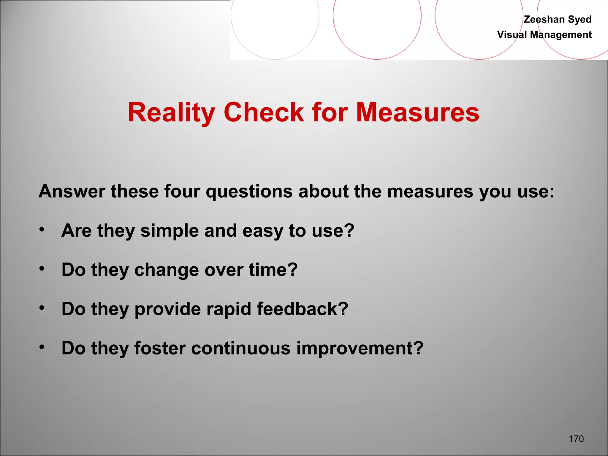Zeeshan Syed 
Visual Management 
170 
Reality Check for Measures 
Answer these four questions about the measures you use: 
• Are they simple and easy to use? 
• Do they change over time? 
• Do they provide rapid feedback? 
• Do they foster continuous improvement? 
 