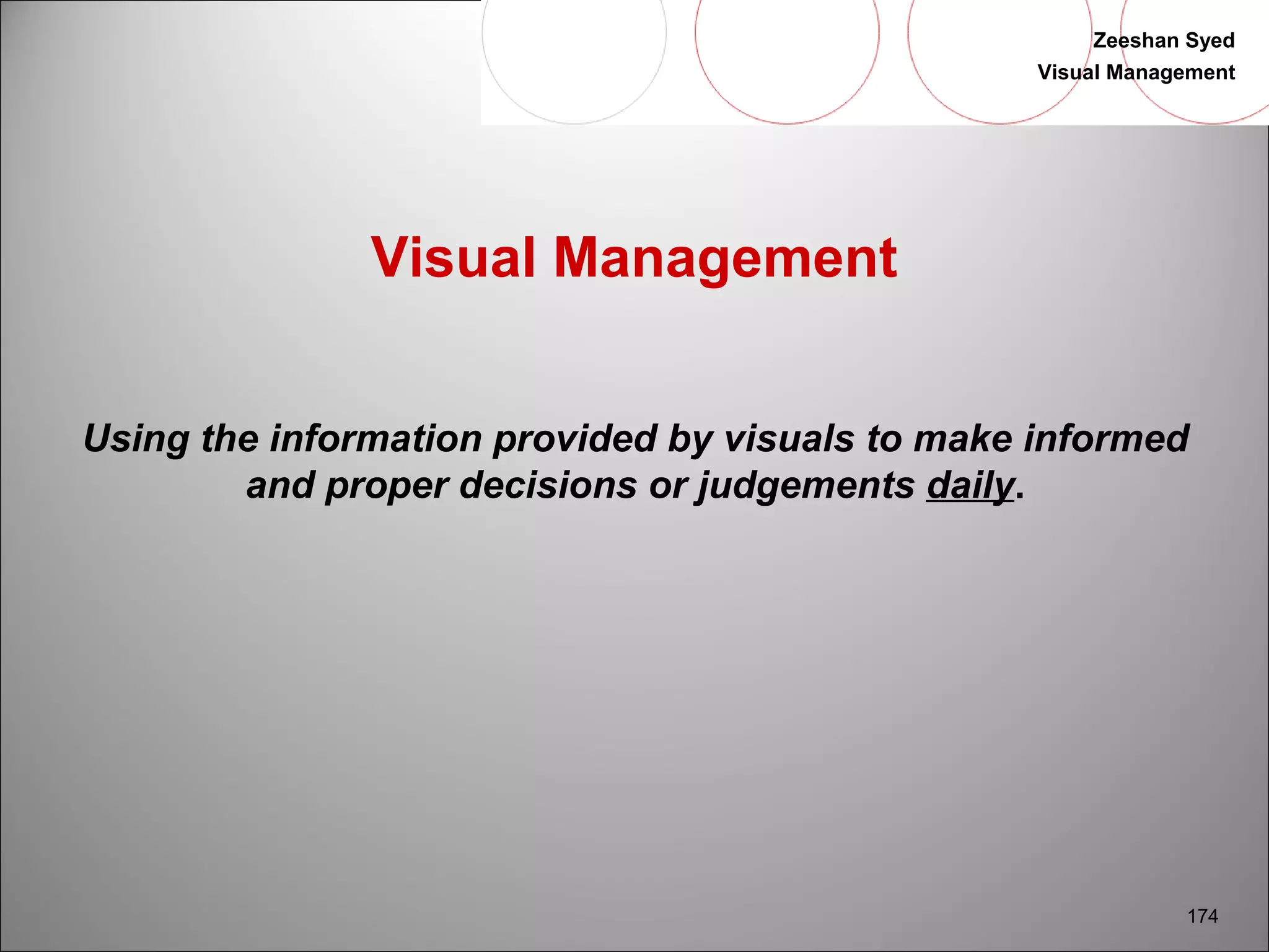 Zeeshan Syed 
Visual Management 
174 
Visual Management 
Using the information provided by visuals to make informed 
and proper decisions or judgements daily. 
 