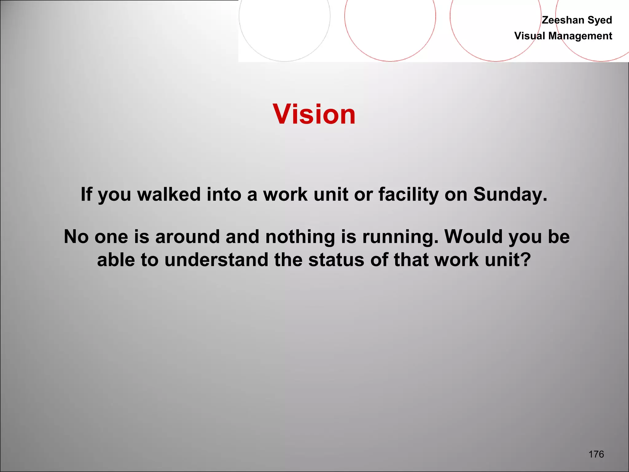 Zeeshan Syed 
Visual Management 
176 
Vision 
If you walked into a work unit or facility on Sunday. 
No one is around and nothing is running. Would you be 
able to understand the status of that work unit? 
 