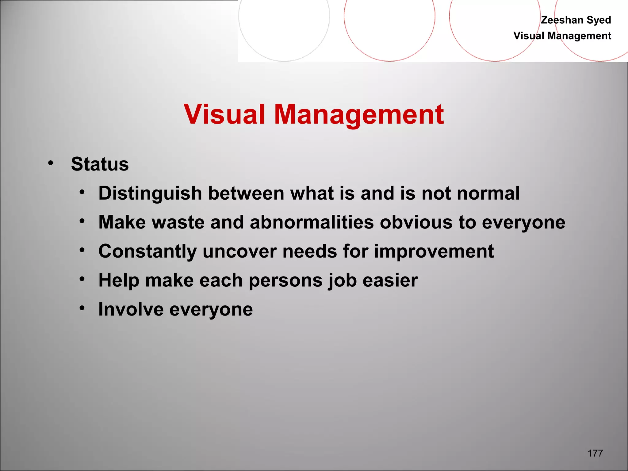 Zeeshan Syed 
Visual Management 
177 
Visual Management 
• Status 
• Distinguish between what is and is not normal 
• Make waste and abnormalities obvious to everyone 
• Constantly uncover needs for improvement 
• Help make each persons job easier 
• Involve everyone 
 