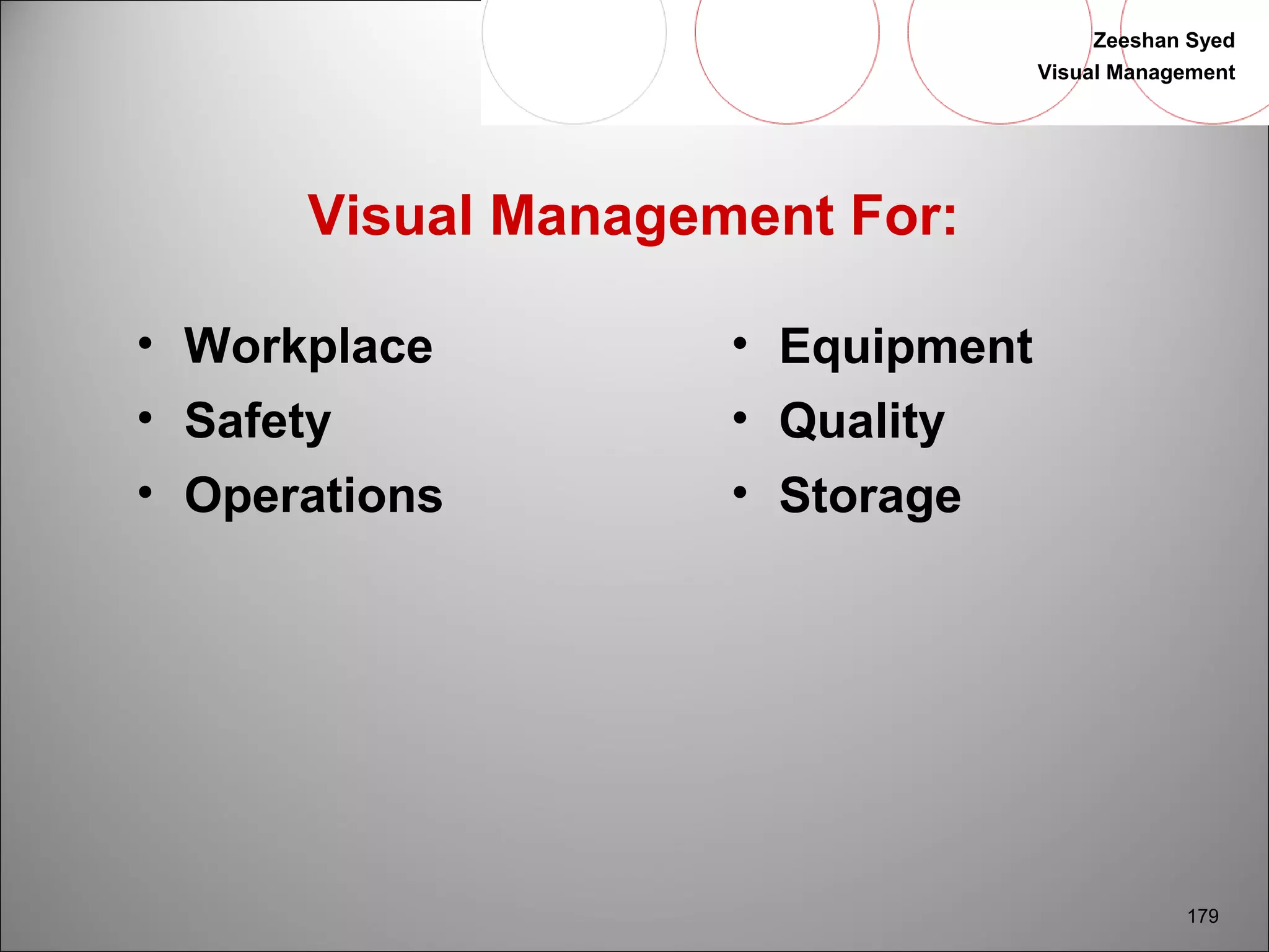 Zeeshan Syed 
Visual Management 
179 
Visual Management For: 
• Workplace 
• Safety 
• Operations 
• Equipment 
• Quality 
• Storage 
 