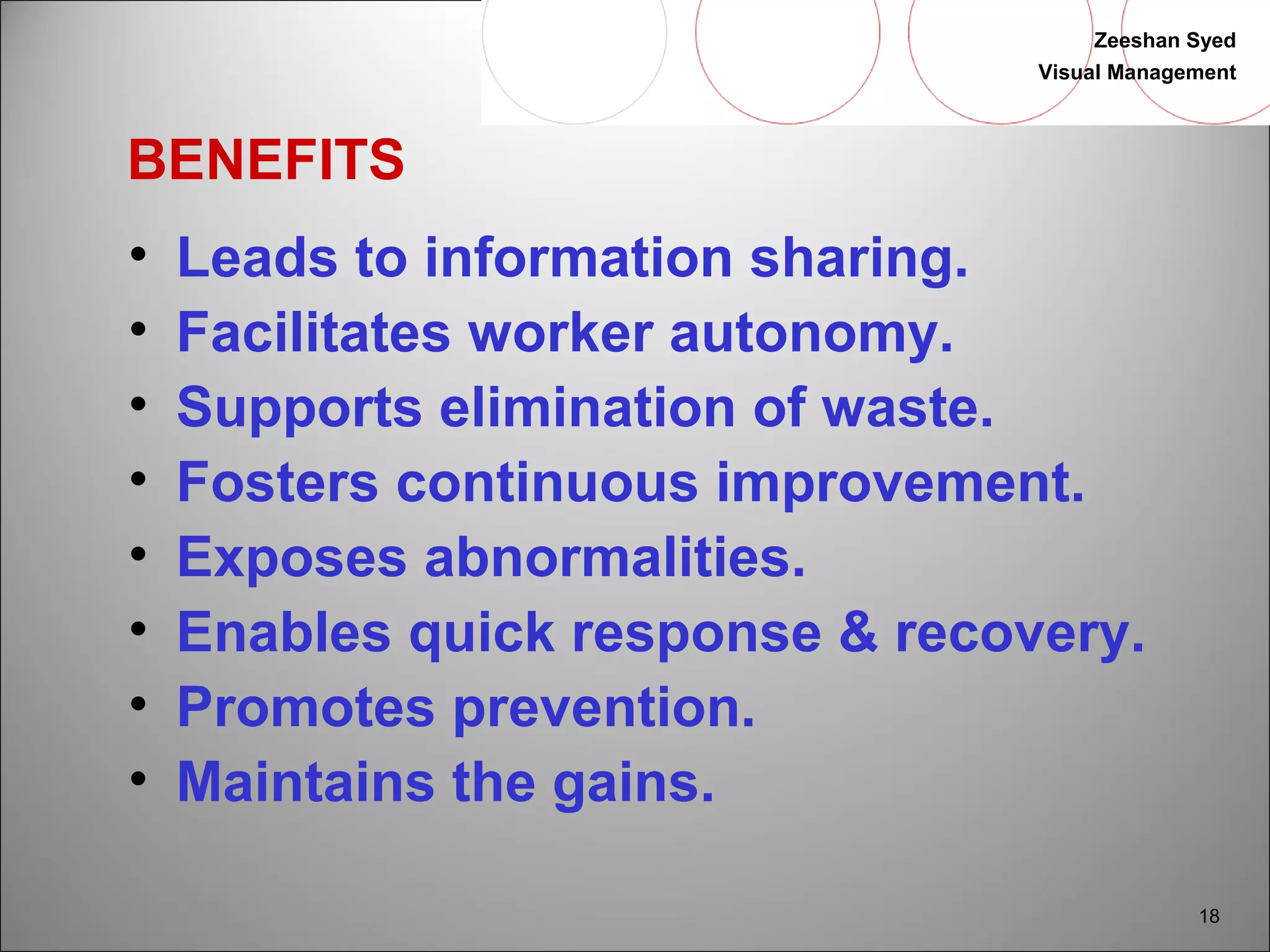 Zeeshan Syed 
Visual Management 
18 
BENEFITS 
• Leads to information sharing. 
• Facilitates worker autonomy. 
• Supports elimination of waste. 
• Fosters continuous improvement. 
• Exposes abnormalities. 
• Enables quick response & recovery. 
• Promotes prevention. 
• Maintains the gains. 
 