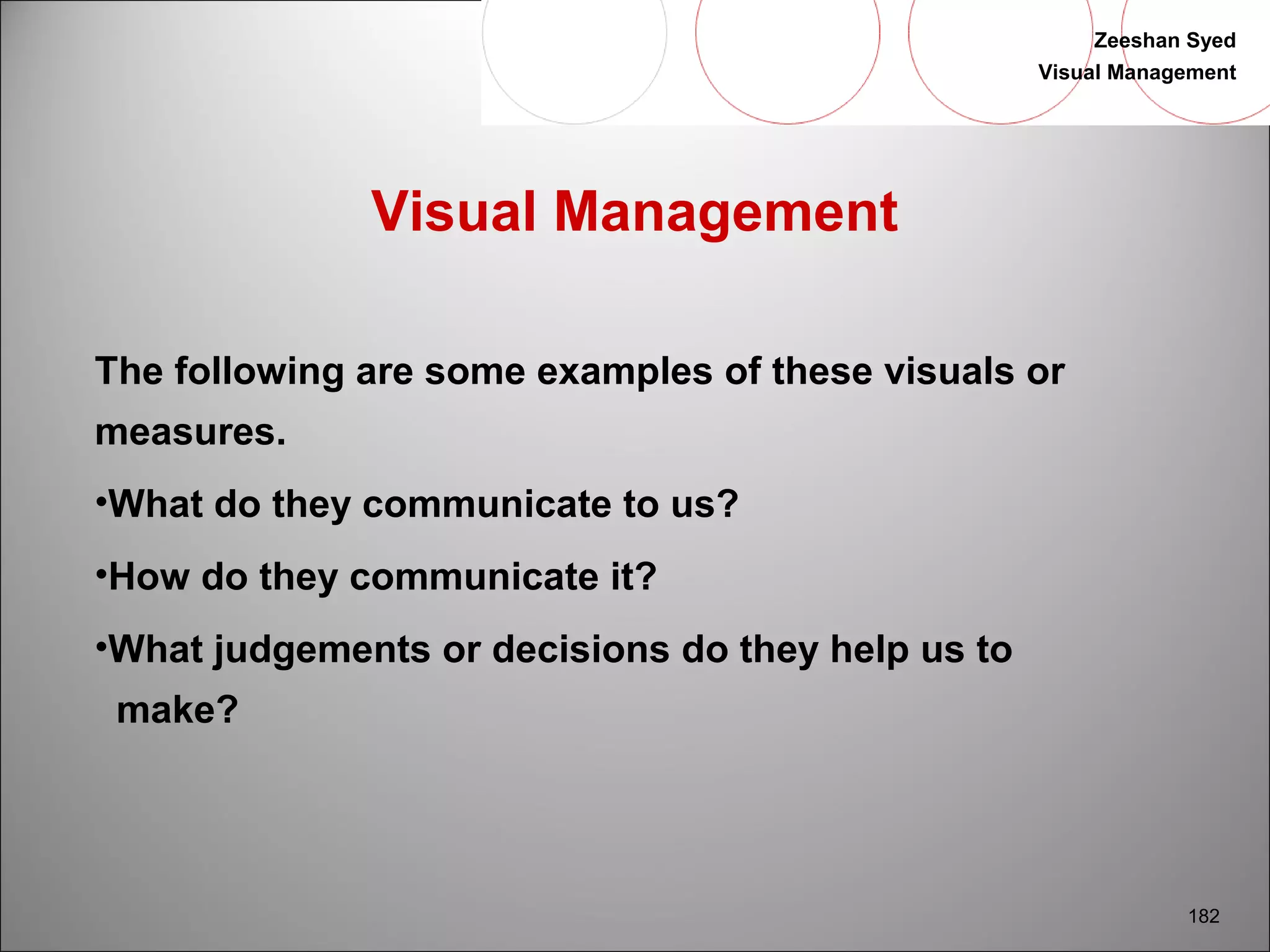 Zeeshan Syed 
Visual Management 
182 
Visual Management 
The following are some examples of these visuals or 
measures. 
•What do they communicate to us? 
•How do they communicate it? 
•What judgements or decisions do they help us to 
make? 
 