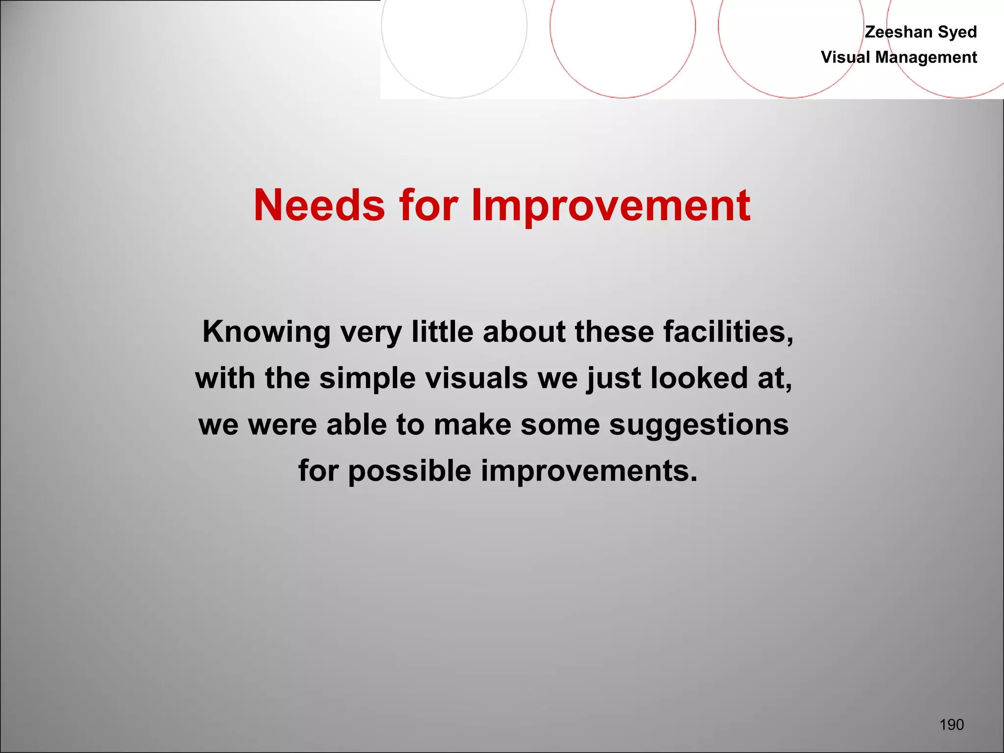 Zeeshan Syed 
Visual Management 
190 
Needs for Improvement 
Knowing very little about these facilities, 
with the simple visuals we just looked at, 
we were able to make some suggestions 
for possible improvements. 
 