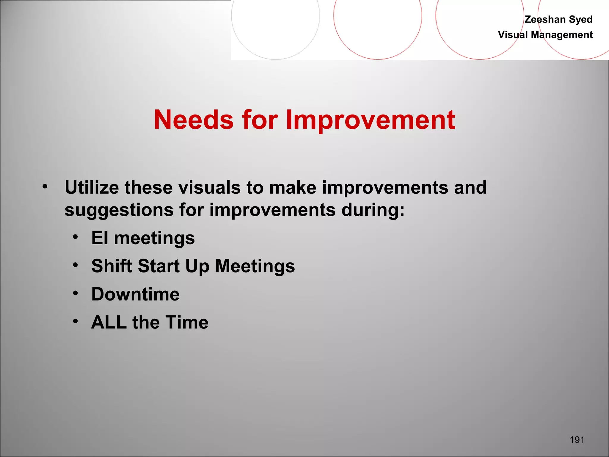 Zeeshan Syed 
Visual Management 
191 
Needs for Improvement 
• Utilize these visuals to make improvements and 
suggestions for improvements during: 
• EI meetings 
• Shift Start Up Meetings 
• Downtime 
• ALL the Time 
 