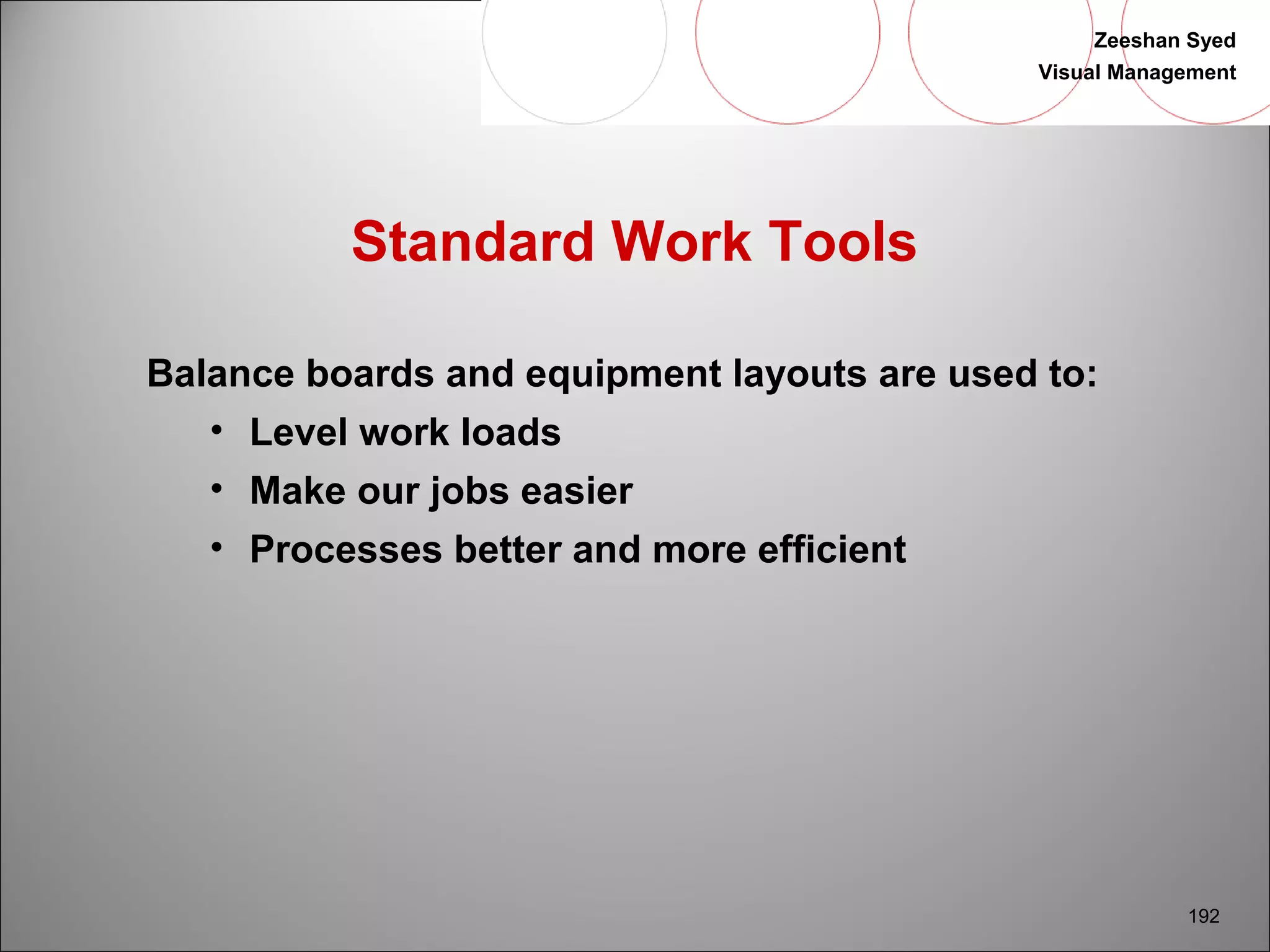 Zeeshan Syed 
Visual Management 
192 
Standard Work Tools 
Balance boards and equipment layouts are used to: 
• Level work loads 
• Make our jobs easier 
• Processes better and more efficient 
 