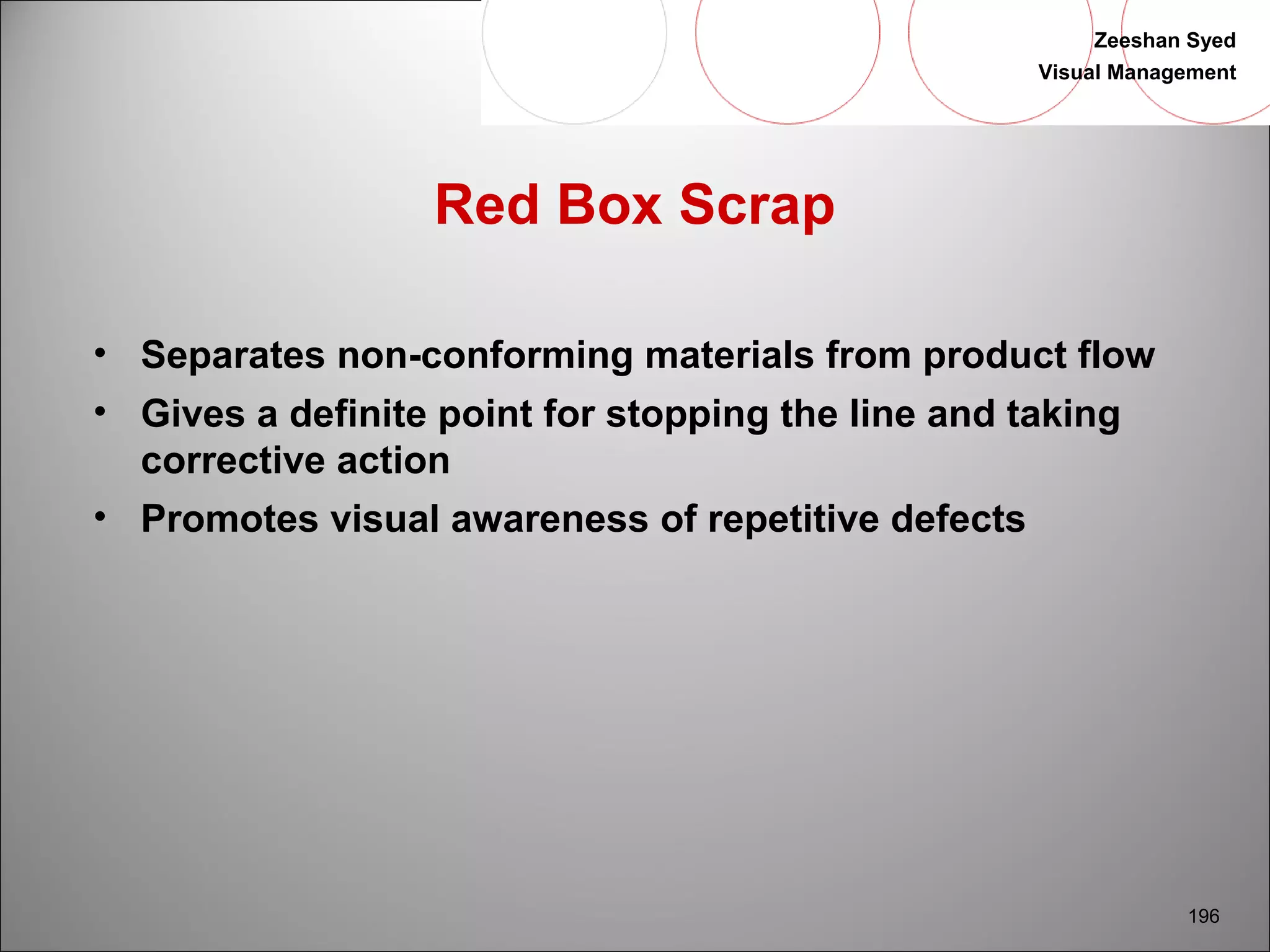 Zeeshan Syed 
Visual Management 
196 
Red Box Scrap 
• Separates non-conforming materials from product flow 
• Gives a definite point for stopping the line and taking 
corrective action 
• Promotes visual awareness of repetitive defects 
 