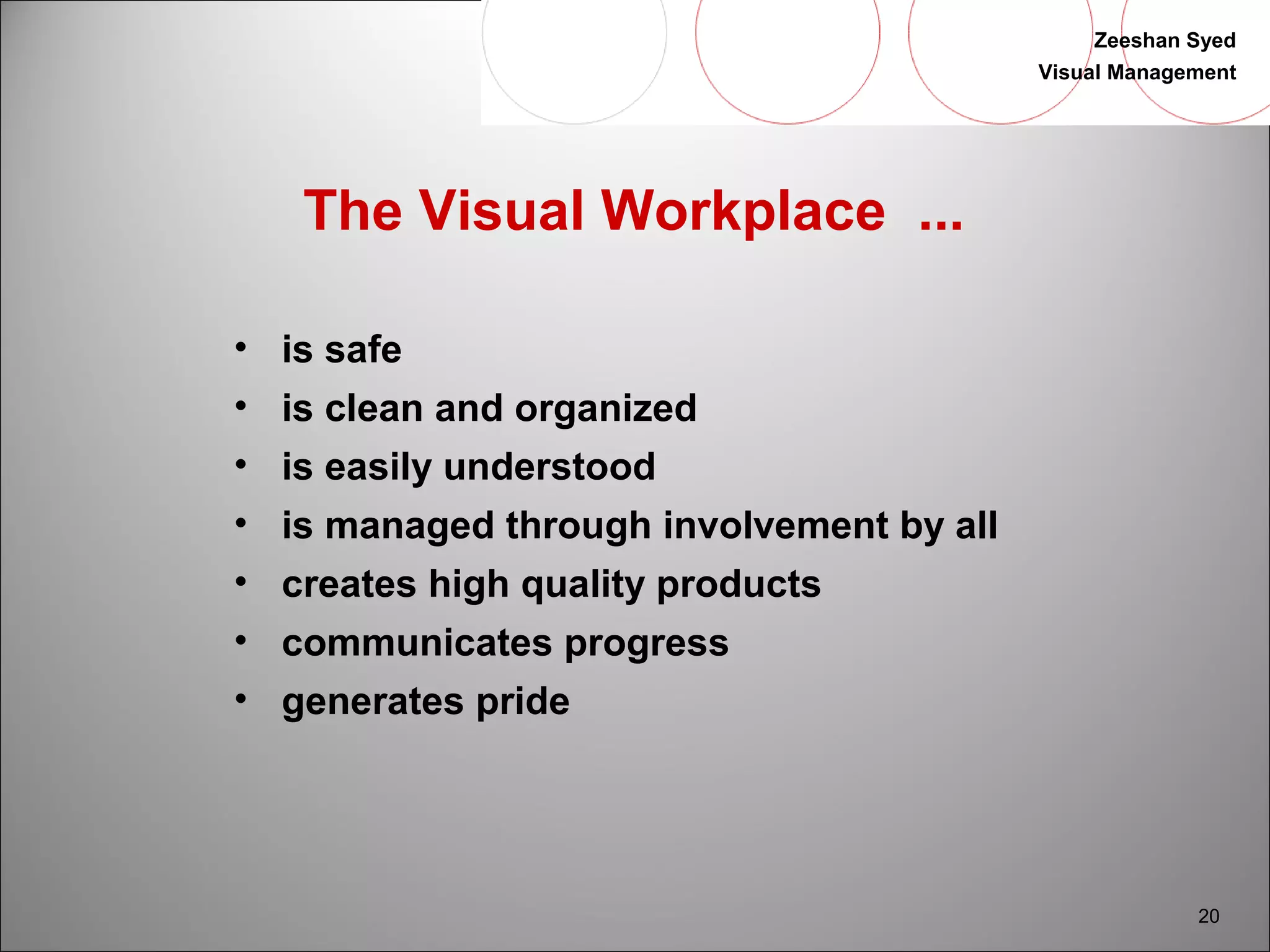 Zeeshan Syed 
Visual Management 
20 
The Visual Workplace ... 
• is safe 
• is clean and organized 
• is easily understood 
• is managed through involvement by all 
• creates high quality products 
• communicates progress 
• generates pride 
 