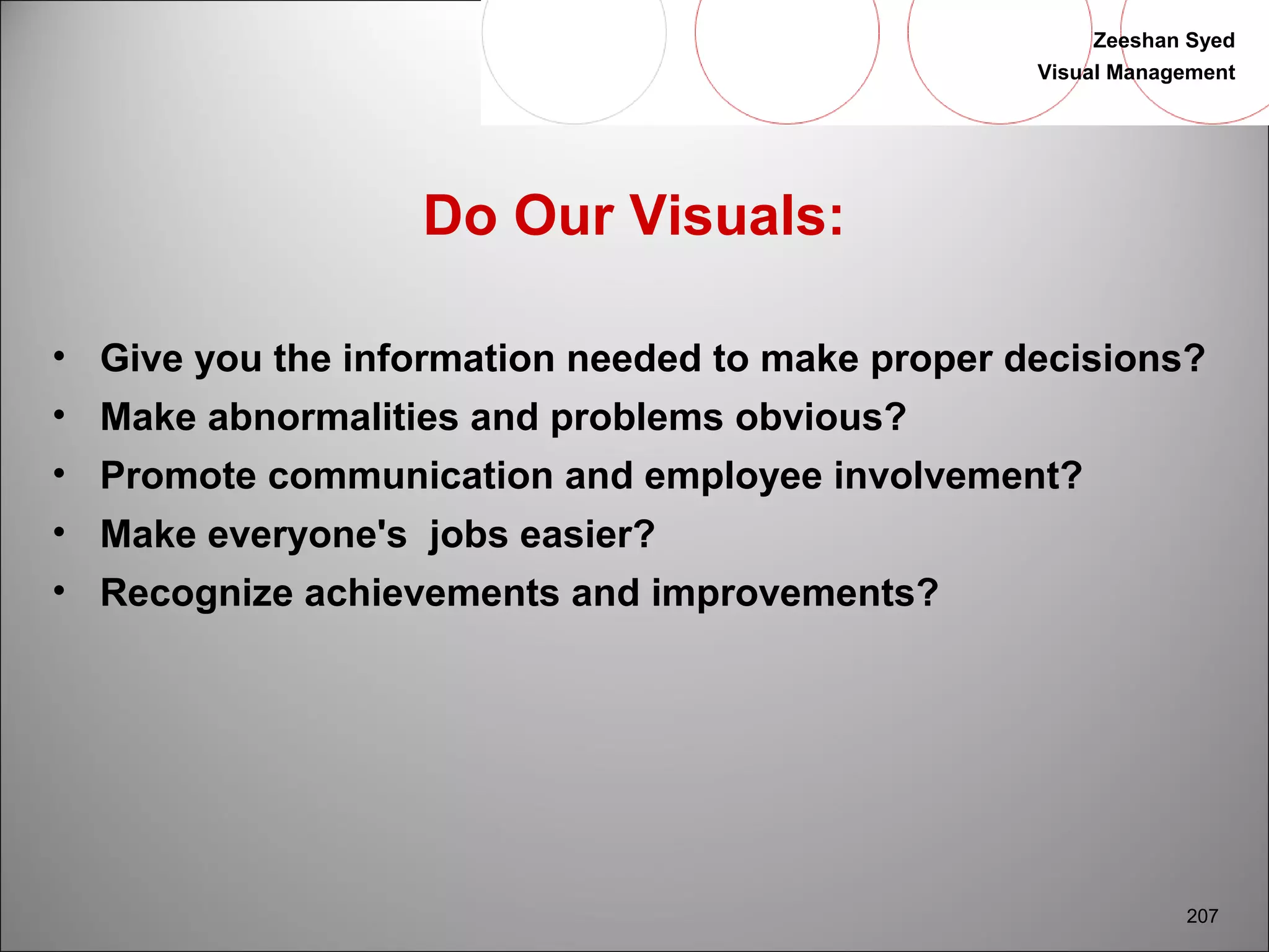 Zeeshan Syed 
Visual Management 
207 
Do Our Visuals: 
• Give you the information needed to make proper decisions? 
• Make abnormalities and problems obvious? 
• Promote communication and employee involvement? 
• Make everyone's jobs easier? 
• Recognize achievements and improvements? 
 