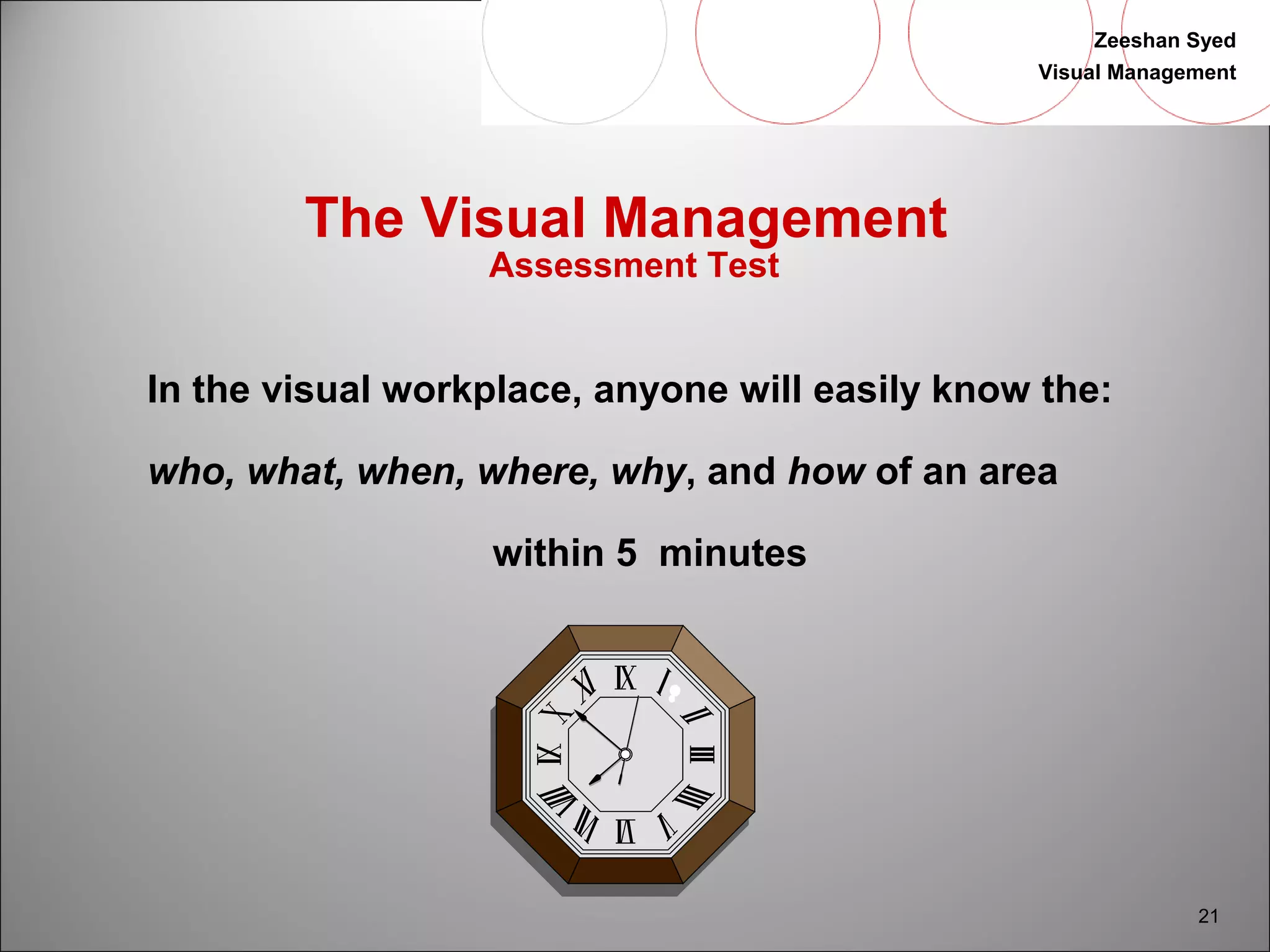 Zeeshan Syed 
Visual Management 
21 
The Visual Management 
Assessment Test 
In the visual workplace, anyone will easily know the: 
who, what, when, where, why, and how of an area 
within 5 minutes 
 