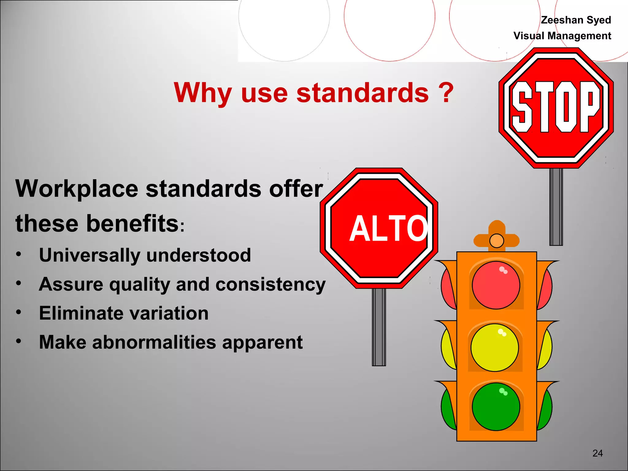 Zeeshan Syed 
Visual Management 
24 
Why use standards ? 
Workplace standards offer 
these benefits: 
• Universally understood 
• Assure quality and consistency 
• Eliminate variation 
• Make abnormalities apparent 
ALTO 
 