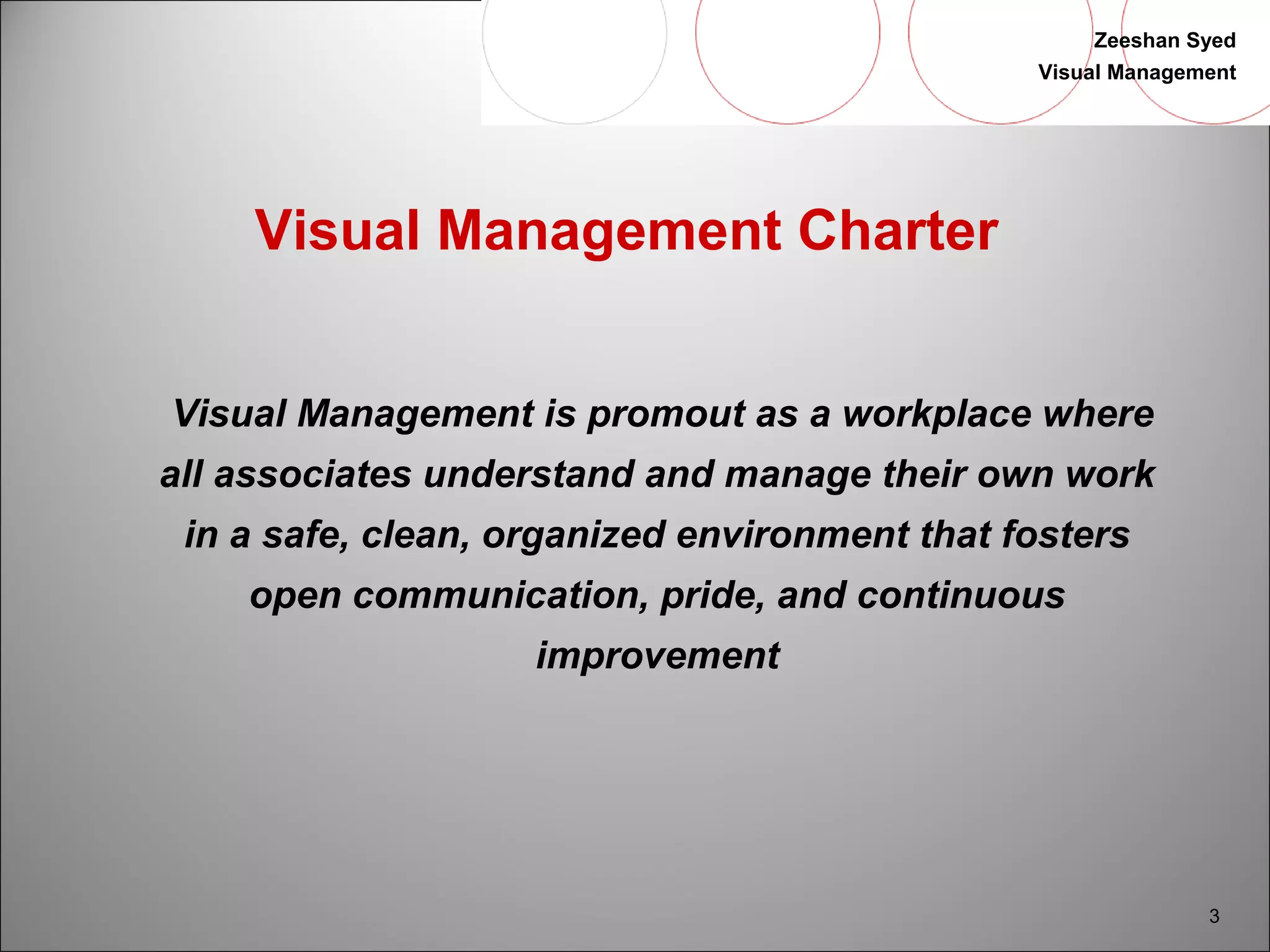 Zeeshan Syed 
Visual Management 
3 
Visual Management Charter 
Visual Management is promout as a workplace where 
all associates understand and manage their own work 
in a safe, clean, organized environment that fosters 
open communication, pride, and continuous 
improvement 
 